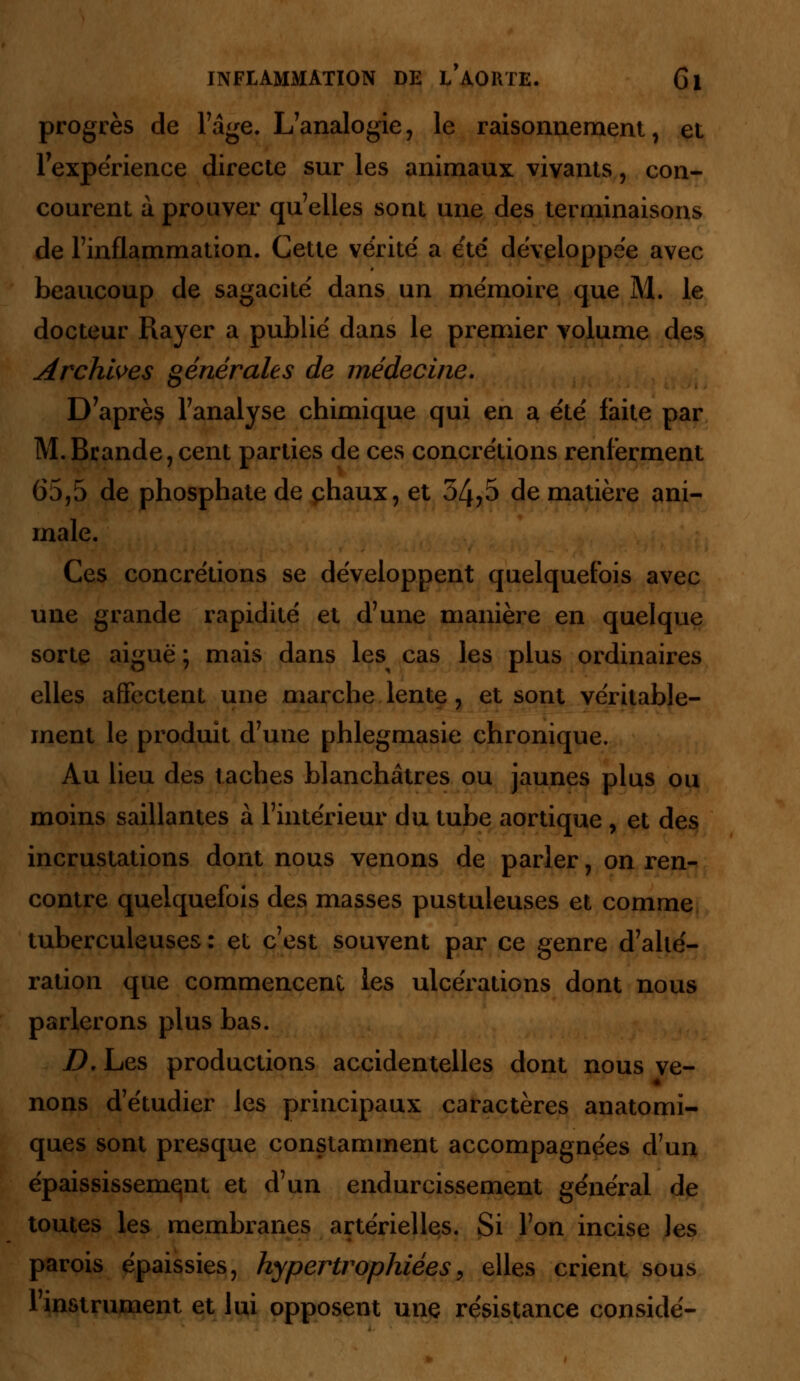 progrès de l'âge. L'analogie, le raisonnement, et l'expérience directe sur les animaux vivants, con- courent à prouver qu'elles sont une des terminaisons de l'inflammation. Cette vérité' a ëte' développée avec beaucoup de sagacité dans un mémoire que M. le docteur Rayer a publié dans le premier volume des Archives générales de médecine. D'après l'analyse chimique qui en a été faite par M.Brande,cent parties de ces concrétions renferment 65,5 de phosphate de chaux, et 34,5 de matière ani- male. Ces concrétions se développent quelquefois avec une grande rapidité et d'une manière en quelque sorte aiguë ; mais dans les cas les plus ordinaires elles affectent une marche lente, et sont véritable- ment le produit d'une phlegmasie chronique. Au lieu des taches blanchâtres ou jaunes plus ou moins saillantes à l'intérieur du tube aortique , et des incrustations dont nous venons de parler, on ren- contre quelquefois des masses pustuleuses et comme tuberculeuses : et c'est souvent par ce genre d'allé- ration que commencent les ulcérations dont nous parlerons plus bas. D. Les productions accidentelles dont nous ve- nons d'étudier les principaux caractères anatomi- ques sont presque constamment accompagnées d'un épaississemqnt et d'un endurcissement général de toutes les membranes artérielles. Si l'on incise les parois épaissies, hypertrophiées, elles crient sous l'instrument et lui opposent une résistance considé-