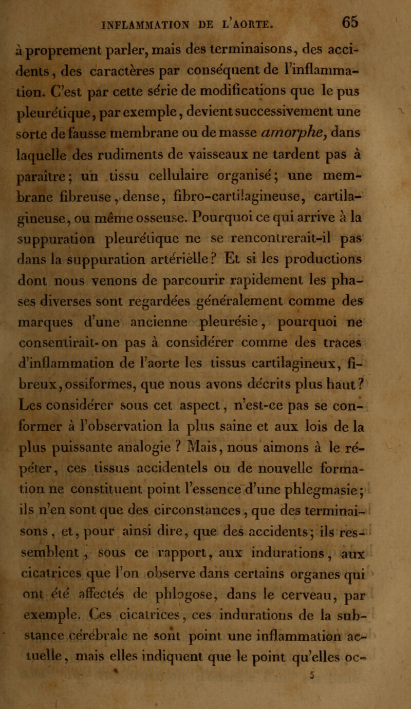 à proprement parler, mais des terminaisons, des acci- dents , des caractères par conséquent de l'inflamma- tion. C'est par cette série de modifications que le pus pleurétique, par exemple, devient successivement une sorte de fausse membrane ou de masse amorphe, dans laquelle des rudiments de vaisseaux ne tardent pas à paraître; un tissu cellulaire organisé; une mem- brane fibreuse, dense, fibro-cartilagineuse, cartila- gineuse, ou même osseuse. Pourquoi ce qui arrive à la suppuration pleurétique ne se rencontrerait-il pas dans la suppuration artérielle ? Et si les productions dont nous venons de parcourir rapidement les pha- ses diverses sont regardées généralement comme des marques d'une ancienne pleurésie, pourquoi ne consentirait-on pas à considérer comme des traces d'inflammation de faorte les tissus cartilagineux, fi- breux, ossiformes, que nous avons décrits plus haut? Les considérer sous cet aspect, n'est-ce pas se con- former à l'observation la plus saine et aux lois de la plus puissante analogie ? Mais, nous aimons à le ré- péter, ces tissus accidentels ou de nouvelle forma- tion ne constituent point l'essence d'une phlegmasie; ils n'en sont que des circonstances , que des terminai- sons , et, pour ainsi dire, que des accidents; ils res- semblent , sous ce rapport, aux indurations, aux cicatrices que l'on observe dans certains organes qui ont été affectés de phlogose, dans le cerveau, par exemple. Ces cicatrices, ces indurations de la sub- stance cérébrale ne sont point une inflammation ac- tuelle , mais elles indiquent que le point qu'elles oc- 5