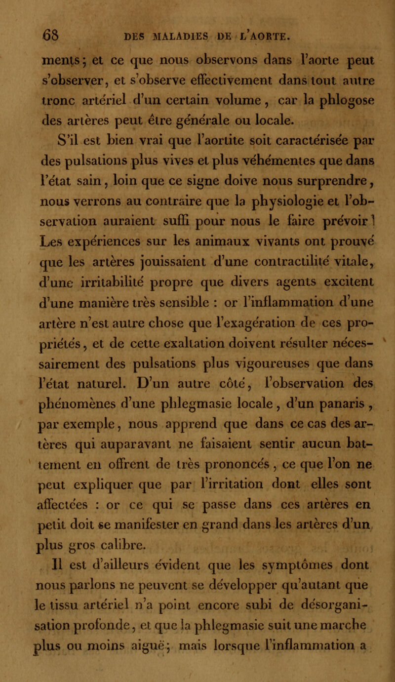 ments; et ce que nous observons dans l'aorte peut s'observer, et s'observe effectivement dans tout autre tronc artériel d'un certain volume, car la phlogose des artères peut être générale ou locale. S'il est bien vrai que l'aortite soit caractérisée par des pulsations plus vives et plus véhémentes que dans l'état sain, loin que ce signe doive nous surprendre, nous verrons au contraire que la physiologie et l'ob- servation auraient suffi pour nous le faire prévoir 1 Les expériences sur les animaux vivants ont prouvé que les artères jouissaient d'une contractilité vitale, d'une irritabilité propre que divers agents excitent d'une manière très sensible : or l'inflammation d'une artère n'est autre chose que l'exagération de ces pro- priétés 5 et de cette exaltation doivent résulter néces- sairement des pulsations plus vigoureuses que dans l'état naturel. D'un autre côté, l'observation des phénomènes d'une phlegmasie locale, d'un panaris ? par exemple, nous apprend que dans ce cas des ar- tères qui auparavant ne faisaient sentir aucun bat- tement en offrent de très prononcés , ce que l'on ne peut expliquer que par l'irritation dont elles sont affectées : or ce qui se passe dans ces artères en petit doit «e manifester en grand dans les artères d'un plus gros calibre. Il est d'ailleurs évident que les symptômes dont nous parlons ne peuvent se développer qu'autant que le tissu artériel n'a point encore subi de désorgani- sation profonde, et que la phlegmasie suit une marche plus ou moins aiguë; mais lorsque l'inflammation a