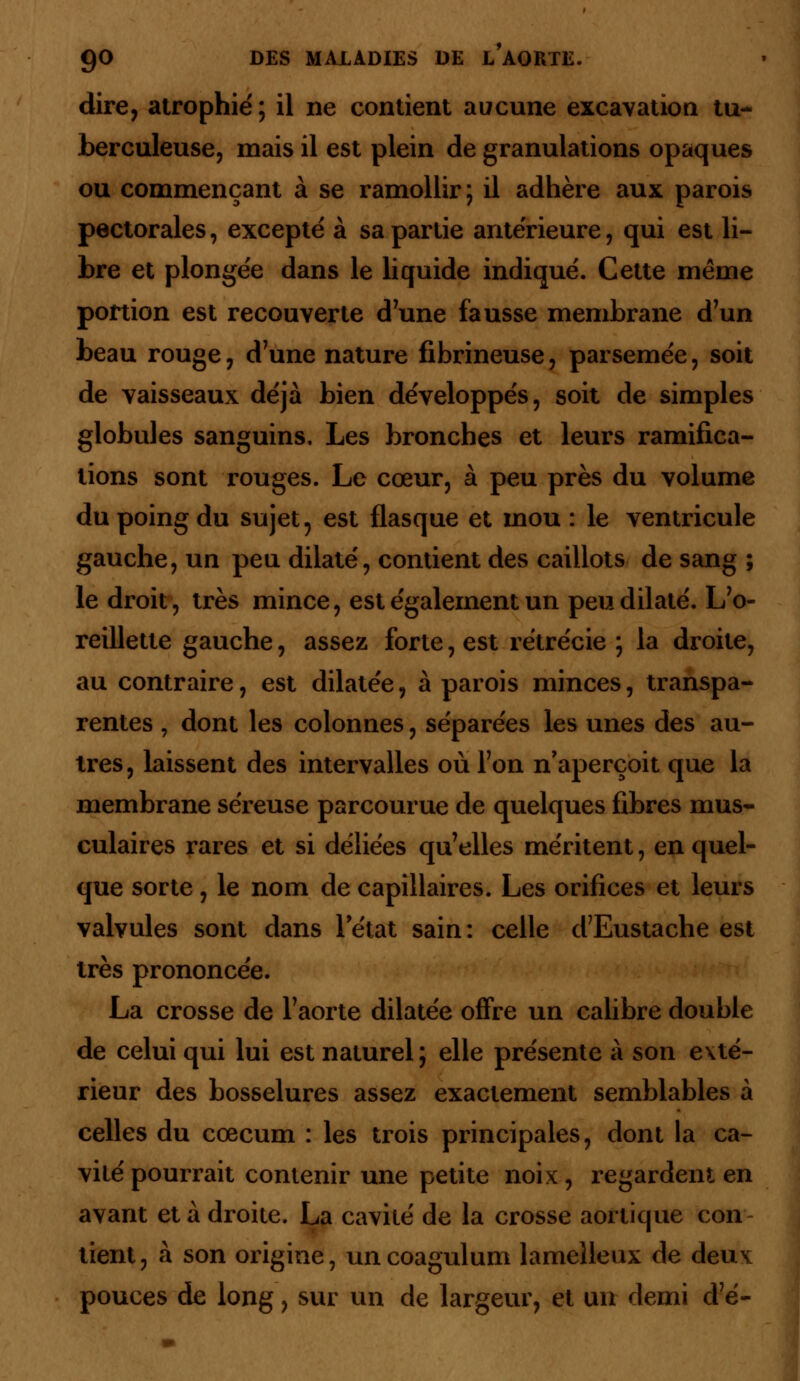 dire, atrophié; il ne contient aucune excavation tu- berculeuse, mais il est plein de granulations opaques ou commençant à se ramollir; il adhère aux parois pectorales, excepté à sa partie antérieure, qui est li- bre et plongée dans le liquide indiqué. Cette même portion est recouverte d'une fausse membrane d'un beau rouge, d'une nature fibrineuse, parsemée, soit de vaisseaux déjà bien développés, soit de simples globules sanguins. Les bronches et leurs ramifica- tions sont rouges. Le cœur, à peu près du volume du poing du sujet, est flasque et mou : le ventricule gauche, un peu dilaté, contient des caillots de sang ; le droit, très mince, est également un peu dilaté. L'o- reillette gauche, assez forte, est rétrécie ; la droite, au contraire, est dilatée, à parois minces, transpa- rentes , dont les colonnes, séparées les unes des au- tres, laissent des intervalles où l'on n'aperçoit que la membrane séreuse parcourue de quelques fibres mus- culaires rares et si déliées qu'elles méritent, en quel- que sorte, le nom de capillaires. Les orifices et leurs valvules sont dans letat sain: celle d'Eustache est très prononcée. La crosse de l'aorte dilatée offre un calibre double de celui qui lui est naturel; elle présente à son exté- rieur des bosselures assez exactement semblables à celles du cœcum : les trois principales, dont la ca- vité pourrait contenir une petite noix, regardent en avant et à droite. La cavité de la crosse aoi tique con tient, à son origine, uncoagulum lamelleux de deu\ pouces de long, sur un de largeur, et un demi d'é-