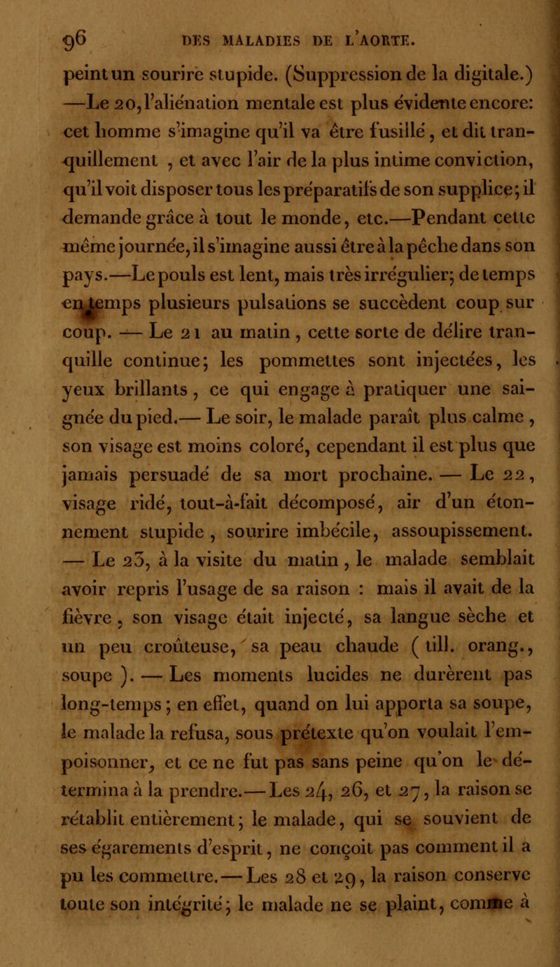 peint un sourire stupide. (Suppression de la digitale.) —Le 20, l'aliénation mentale est plus évidente encore: cet homme s'imagine qu'il va être fusillé, et dit tran- quillement , et avec l'air de la plus intime conviction, qu'il voit disposer tous les préparatifs de son supplice ; il demande grâce à tout le monde, etc.—Pendant cette même journée, il s'imagine aussi être àla pêche dans son pays.—Le pouls est lent, mais très irrégulier; de temps €n temps plusieurs pulsations se succèdent coup sur coup. — Le 21 au matin , cette sorte de délire tran- quille continue; les pommettes sont injectées, les yeux brillants , ce qui engage à pratiquer une sai- gnée du pied.— Le soir, le malade paraît plus calme , son visage est moins coloré, cependant il est plus que jamais persuadé de sa mort prochaine. — Le 22, visage ridé, tout-à-fait décomposé, air d'un éton- nement stupide, sourire imbécile, assoupissement. — Le 25, à la visite du matin , le malade semblait avoir repris l'usage de sa raison : mais il avait de la fièvre • son visage était injecté, sa langue sèche et un peu douteuse, sa peau chaude ( till. orang., soupe). — Les moments lucides ne durèrent pas long-temps ; en effet, quand on lui apporta sa soupe, le malade la refusa, sous prétexte qu'on voulait l'em- poisonner^ et ce ne fut pas sans peine qu'on le dé- termina à la prendre.—Les 2^ 26, et 27, la raison se rétablit entièrement ; le malade, qui se souvient de ses égarements d'esprit, ne conçoit pas comment il a pu les commettre. — Les 28 et 29, la raison conserve toute son intégrité; le malade ne se plaint, comme à