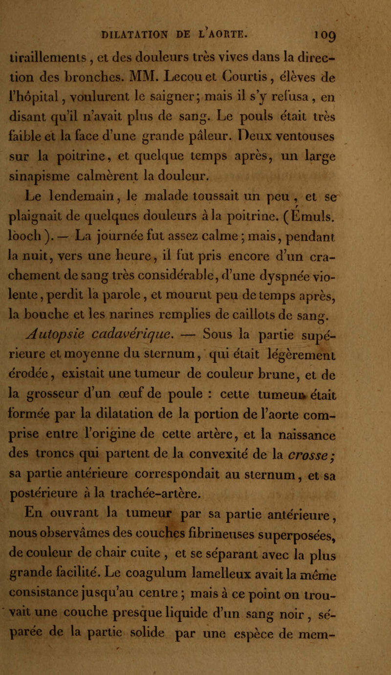 tiraillements , et des douleurs très vives dans la direc- tion des bronches. MM. Lecou et Courtis, élèves de l'hôpital, voulurent le saigner; mais il s'y refusa, en disant qu'il n'avait plus de sang. Le pouls e'tait très faible et la face d'une grande pâleur. Deux ventouses sur la poitrine, et quelque temps après, un large sinapisme calmèrent la douleur. Le lendemain, le malade toussait un peu , et se r plaignait de quelques douleurs à la poitrine. (Emuls. lôoch ). — La journée fut assez calme ; mais, pendant la nuit, vers une heure, il fut pris encore d'un cra- chement de sang très considérable, d'une dyspnée vio- lente , perdit la parole, et mourut peu de temps après, la bouche et les narines remplies de caillots de sang. Autopsie cadavérique, — Sous la partie supé- rieure et moyenne du sternum, qui était légèrement érodée, existait une tumeur de couleur brune, et de la grosseur d'un œuf de poule : cette tumeur était formée par la dilatation de la portion de l'aorte com- prise entre l'origine de cette artère, et la naissance des troncs qui partent de la convexité de la crosse; sa partie antérieure correspondait au sternum, et sa postérieure à la trachée-artère. En ouvrant la tumeur par sa partie antérieure, nous observâmes des couches fibrineuses superposées, de couleur de chair cuite , et se séparant avec la plus grande facilité. Le coagulum lamelleux avait la même consistance jusqu'au centre ; mais à ce point on trou- vait une couche presque liquide d'un sang noir, sé- parée de la partie solide par une espèce de mem-