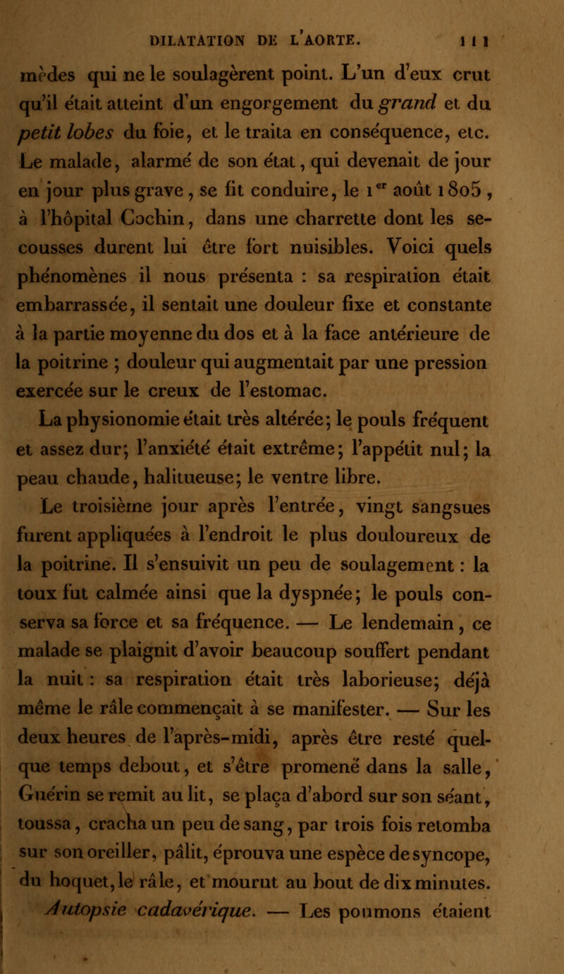 medes qui ne le soulagèrent point. L'un d'eux crut qu'il était atteint d'un engorgement du grand et du petit lobes du foie, et le traita en conséquence, etc. Le malade, alarme' de son état, qui devenait de jour en jour plus grave , se fit conduire, le 1er août i8o5 , à l'hôpital Cochin, dans une charrette dont les se- cousses durent lui être fort nuisibles. Voici quels phénomènes il nous présenta : sa respiration était embarrassée, il sentait une douleur fixe et constante à la partie moyenne du dos et à la face antérieure de la poitrine ; douleur qui augmentait par une pression exercée sur le creux de l'estomac. La physionomie était très altérée; le pouls fréquent et assez dur; l'anxiété était extrême; l'appétit nul; la peau chaude, halitueuse; le ventre libre. Le troisième jour après l'entrée, vingt sangsues furent appliquées à l'endroit le plus douloureux de la poitrine. Il s'ensuivit un peu de soulagement : la toux fut calmée ainsi que la dyspnée; le pouls con- serva sa force et sa fréquence. — Le lendemain, ce malade se plaignit d'avoir beaucoup souffert pendant la nuit : sa respiration était très laborieuse; déjà même le râle commençait à se manifester. — Sur les deux heures de l'après-midi, après être resté quel- que temps debout, et s'être promené dans la salle, Guérin se remit au lit, se plaça d'abord sur son séant, toussa, cracha un peu de sang, par trois fois retomba sur son oreiller, pâlit, éprouva une espèce desyncope, du hoquet,le râle, et mourut au bout de dix minutes. Autopsie cadavérique, — Les poumons étaient