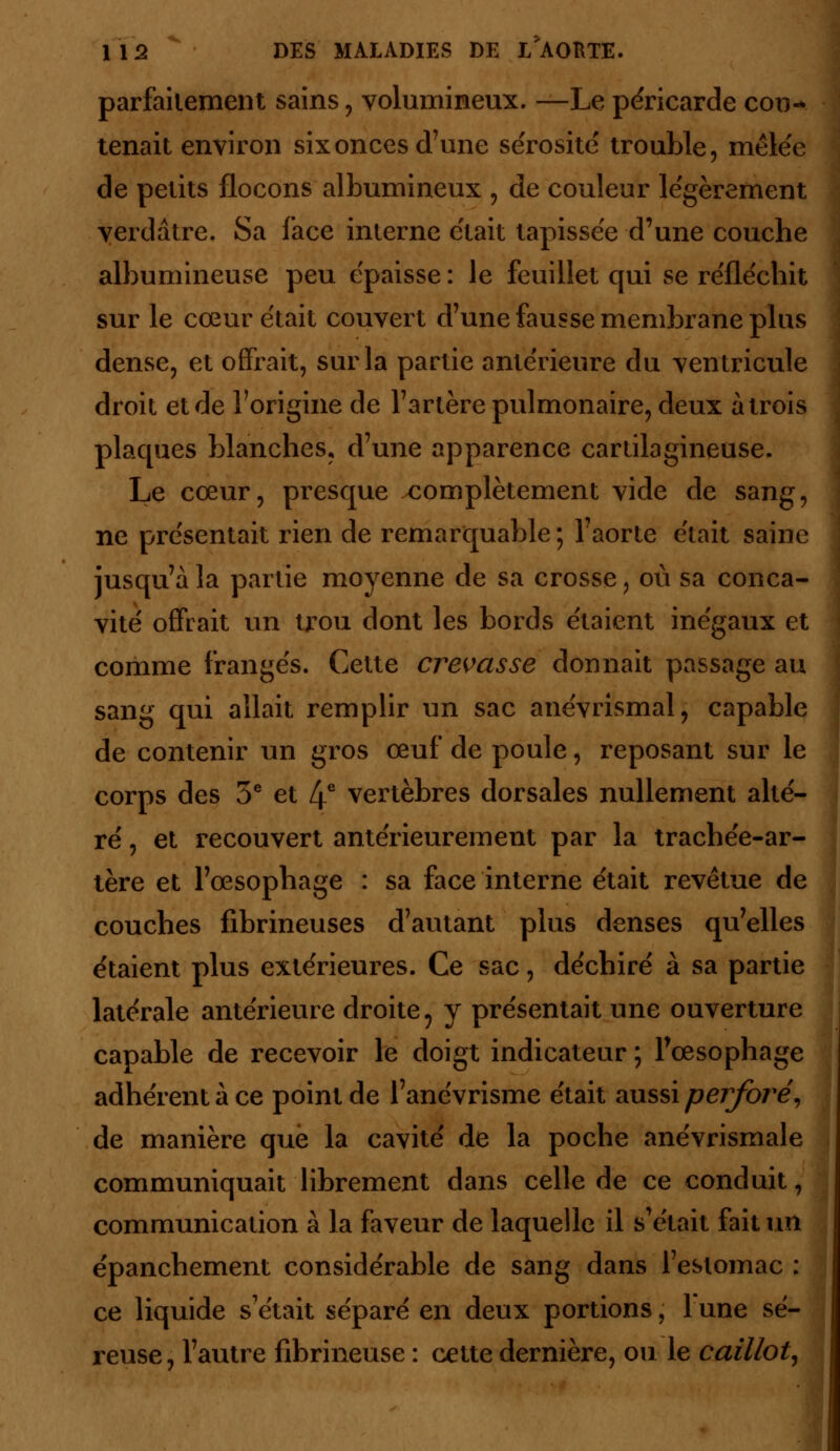 parfaitement sains , volumineux. —Le péricarde con-> tenait environ six onces d'une sérosité trouble, mêlée de petits flocons albumineux , de couleur légèrement verdâtre. Sa face interne était tapissée d'une couche albumineuse peu épaisse : le feuillet qui se réfléchit sur le cœur était couvert d'une fausse membrane plus dense, et offrait, sur la partie antérieure du ventricule droit et de l'origine de l'artère pulmonaire, deux à trois plaques blanches, d'une apparence cartilagineuse. Le cœur, presque complètement vide de sang, ne présentait rien de remarquable ; l'aorte était saine jusqu'à la partie moyenne de sa crosse, où sa conca- vité offrait un trou dont les bords étaient inégaux et comme frangés. Cette crevasse donnait passage au sang qui allait remplir un sac anévrismal, capable de contenir un gros œuf de poule, reposant sur le corps des 5e et 4e vertèbres dorsales nullement alté- ré , et recouvert antérieurement par la trachée-ar- tère et l'œsophage : sa face interne était revêtue de couches fibrineuses d'autant plus denses qu'elles étaient plus extérieures. Ce sac, déchiré à sa partie latérale antérieure droite 9 y présentait une ouverture capable de recevoir le doigt indicateur ; l'œsophage adhérent à ce point de l'anévrisme était aussi perforé, de manière que la cavité de la poche anévrismale communiquait librement dans celle de ce conduit, communication à la faveur de laquelle il s'était fait un épanchement considérable de sang dans l'estomac : ce liquide s'était séparé en deux portions ; 1 une sé- reuse, l'autre fibrineuse : cette dernière, ou le caillot.