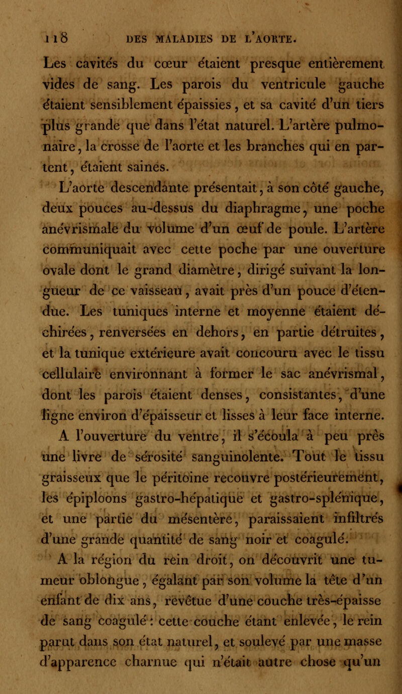 Les cavités du cœur étaient presque entièrement vides de sang. Les parois du ventricule gauche étaient sensiblement épaissies, et sa cavité d'un tiers plus grande que dans l'état naturel. L'artère pulmo- naire , la crosse de l'aorte et les branches qui en par- tent, étaient saines. L'aorte descendante présentait, à son côté gauche, deux pouces au-dessus du diaphragme ? une poche anévrismale du volume d'un œuf* de poule. L'artère communiquait avec cette poche par une ouverture ovale dont le grand diamètre, dirigé suivant la lon- gueur de ce vaisseau , avait près d'un pouce d'éten- due. Les tuniques interne et moyenne étaient dé- chirées , renversées en dehors, en partie détruites, et la tunique extérieure avait concouru avec le tissu cellulaire environnant à former le sac anévrismal , dont les parois étaient denses, consistantes, d'une ligne environ d'épaisseur et lisses à leur face interne. A l'ouverture du ventre, il s'écoula à peu près une livre de sérosité sanguinolente. Tout le tissu graisseux que le péritoine recouvre postérieurement, les épiploons gastro-hépatique et gastro-splénique, et une partie du mésentère, paraissaient infiltrés d'une grande quantité de sang noir et coagulé. A la région du rein droit, on découvrit une tu- meur obiongue , égalant par son volume la tête d'un enfant de dix ans, revêtue d'une couche très-épaisse de sang coagulé : cette couche étant enlevée, le rein parut dans son état naturel, et soulevé par une masse d'apparence charnue qui n'était autre chose qu'un