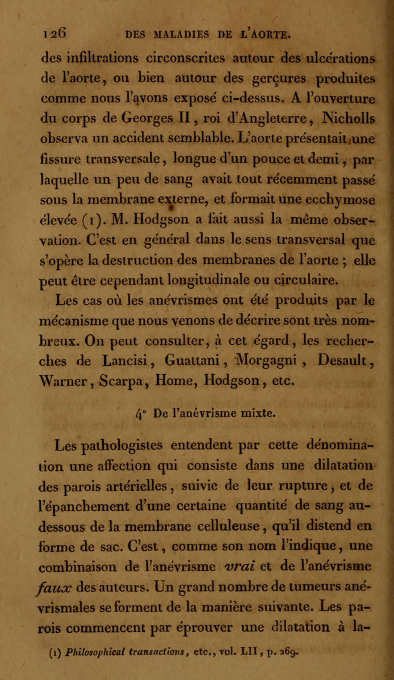 des infiltrations circonscrites autour des ulcérations de l'aorte, ou bien autour des gerçures produites comme nous l'avons expose' ci-dessus. A l'ouverture du corps de Georges II, roi d'Angleterre, Nicholls observa un accident semblable. L'aorte présentait une fissure transversale, longue d'un pouce et demi, par laquelle un peu de sang avait tout récemment passé sous la membrane externe, et formait une ecchymose élevée (1). M. Hodgson a fait aussi la même obser- vation. C'est en général dans le sens transversal que s'opère la destruction des membranes de l'aorte ; elle peut être cependant longitudinale ou circulaire. Les cas où les anévrismes ont été produits par le mécanisme que nous venons de décrire sont très nom- breux. On peut consulter, à cet égard, les recher- ches de Lancisi, Guattani, Morgagni , Desault, Warner, Scarpa, Home, Hodgson, etc. 4° De l'anévrisme mixte. Les pathologisles entendent par cette dénomina- tion une affection qui consiste dans une dilatation des parois artérielles, suivie de leur rupture, et de l'épanchement d'une certaine quantité de sang au- dessous de la membrane celluleuse, qu'il distend en forme de sac. C'est, comme son nom l'indique, une combinaison de l'anévrisme vrai et de l'anévrisme faux des auteurs. Un grand nombre de tumeurs ané- vrismales se forment de la manière suivante. Les pa- rois commencent par éprouver une dilatation à la- (1) Philosophical transactions, etc., vol. LU , p. 269.