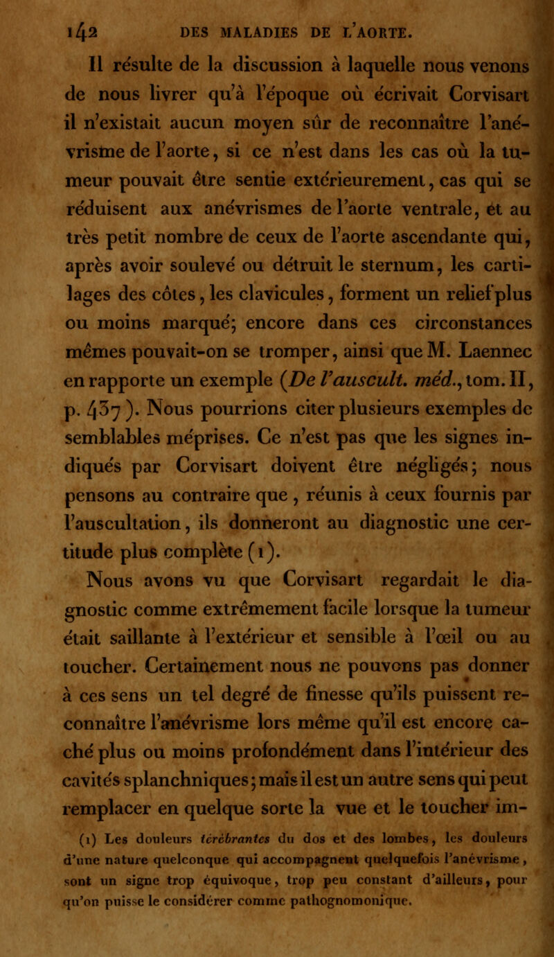 Il résulte de la discussion à laquelle nous venons de nous livrer qu'à l'époque où écrivait Corvisart il n'existait aucun moyen sur de reconnaître lané- vrisine de l'aorte, si ce n'est dans les cas où la tu- meur pouvait être sentie extérieurement , cas qui se réduisent aux anévrismes de l'aorte ventrale, et au très petit nombre de ceux de l'aorte ascendante qui 7 après avoir soulevé ou détruit le sternum, les carti- lages des côtes, les clavicules, forment un relief plus ou moins marqué; encore dans ces circonstances mêmes pouvait-on se tromper, ainsi que M. Laennec en rapporte un exemple (De Vauscult. méd^ tom. II, p. 4^7 )• Nous pourrions citer plusieurs exemples de semblables méprises. Ce n'est pas que les signes in- diqués par Corvisart doivent être négligés; nous pensons au contraire que , réunis à ceux fournis par l'auscultation, ils donneront au diagnostic une cer- titude plus complète (i). Nous avons vu que Corvisart regardait le dia- gnostic comme extrêmement facile lorsque la tumeur était saillante à l'extérieur et sensible à l'œil ou au toucher. Certainement nous ne pouvons pas donner à ces sens un tel degré de finesse qu'ils puissent re- connaître l'anévrisme lors même qu'il est encore ca- ché plus ou moins profondément dans l'intérieur des cavités splanchniques ; mais il est un autre sens qui peut remplacer en quelque sorte la vue et le toucher im- (1) Les douleurs tcrcbrantcs du dos et des lombes, les douleurs d'une nature quelconque qui accompagnent quelquefois Panévrisme , sont un signe trop équivoque, trop peu constant d'ailleurs, pour qu'on puisse le considérer comme palhognomonique.