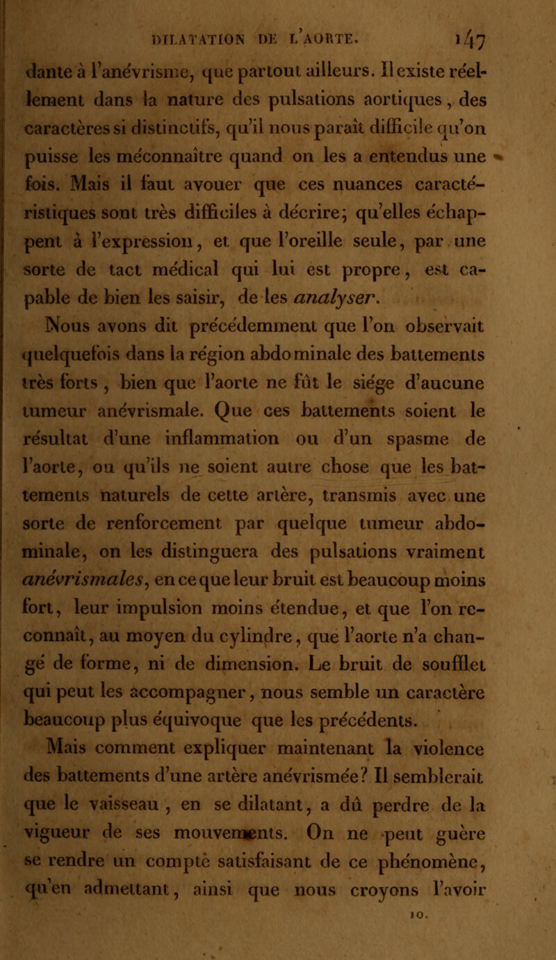 dante à l'anévrisme, que partout ailleurs. Il existe réel- lement dans la nature des pulsations aortiques, des caractères si distiactifs, qu'il nous paraît difficile qu'on puisse les méconnaître quand on les a entendus une fois. Mais il faut avouer que ces nuances caracté- ristiques sont très difficiles à décrire; qu'elles échap- pent à l'expression, et que l'oreille seule, par une sorte de tact médical qui lui est propre, est ca- pable de bien les saisir, de les analyser. Nous avons dit précédemment que l'on observait quelquefois dans la région abdominale des battements très forts , bien que l'aorte ne fût le siège d'aucune tumeur anévrismale. Que ces battements soient le résultat d'une inflammation ou d'un spasme de l'aorte, ou qu'ils ne soient autre chose que les bat- tements naturels de cette artère, transmis avec une sorte de renforcement par quelque tumeur abdo- minale, on les distinguera des pulsations vraiment anévrismales, en ce que leur bruit est beaucoup moins fort, leur impulsion moins étendue, et que l'on re- connaît, au moyen du cylindre, que l'aorte n'a chan- gé de forme, ni de dimension. Le bruit de soufflet qui peut les accompagner, nous semble un caractère beaucoup plus équivoque que les précédents. Mais comment expliquer maintenant la violence des battements d'une artère anévrismée? Il semblerait que le vaisseau , en se dilatant, a dû perdre de la vigueur de ses mouvements. On ne peut guère se rendre un compté satisfaisant de ce phénomène, qu'en admettant, ainsi que nous croyons l'avoir