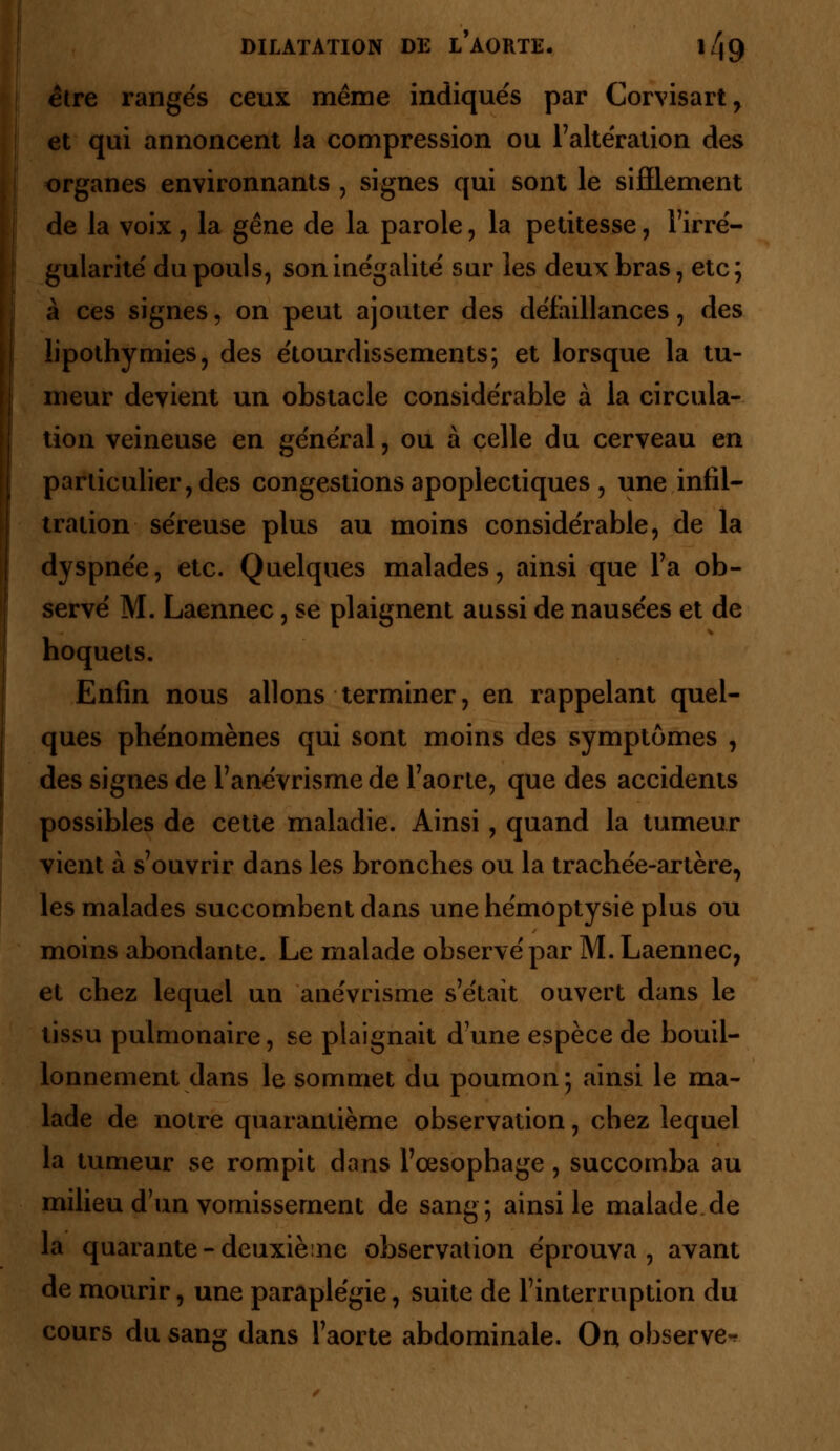 être ranges ceux même indiqués par Corvisart, et qui annoncent la compression ou l'altération des organes environnants , signes qui sont le sifflement de la voix, la gêne de la parole, la petitesse, l'irré- gularité du pouls, son inégalité sur les deux bras, etc ; à ces signes, on peut ajouter des défaillances, des lipothymies, des étourdissements; et lorsque la tu- meur devient un obstacle considérable à la circula- tion veineuse en général, ou à celle du cerveau en particulier, des congestions apoplectiques , une infil- tration séreuse plus au moins considérable, de la dyspnée, etc. Quelques malades, ainsi que l'a ob- servé M. Laennec, se plaignent aussi de nausées et de hoquets. Enfin nous allons terminer, en rappelant quel- ques phénomènes qui sont moins des symptômes , des signes de l'anévrisme de l'aorte, que des accidents possibles de cette maladie. Ainsi, quand la tumeur vient à s'ouvrir dans les bronches ou la trachée-artère, les malades succombent dans une hémoptysie plus ou moins abondante. Le malade observé par M. Laennec, et chez lequel un anévrisme s'était ouvert dans le tissu pulmonaire, se plaignait d'une espèce de bouil- lonnement dans le sommet du poumon; ainsi le ma- lade de notre quarantième observation, chez lequel la tumeur se rompit dans l'œsophage, succomba au milieu d'un vomissement de sang; ainsi le malade de la quarante-deuxième observation éprouva, avant de mourir, une paraplégie, suite de l'interruption du cours du sang dans l'aorte abdominale. On observe-?