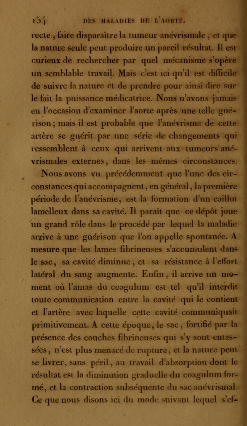 l.Vj DES MALADIES DP t'AOltl recle , faire disparaître la tumeur anévrismale - et qixe la nature seule peut produire un pareil résultat. Il est curieux de rechercher par quel mécanisme s'opère un semblable travail. Mais c'est ici qu'il est difficile de suivre la nature et de prendre pour ainsi dire sur le lait la puissance médicatrice. Nous n'avons jamais eu 1 occasion d'examiner Faorte après une telle gue- rison; mais il est probable que îanévrisme de cette artère se guérit par une série de changements qui semblent à ceux qui arrivent aux tumeurs ané- vrismales externes, dans les mêmes circonstances. Nous avons vu précédemment que Tune de- constances qui accompagnent, en général, la première période de Ianévrisme, est la formation d'un caillot lamelleux dans sa cavité. Il parait que ce dépôt joue un grand rôle dans le procédé par lequel la maladie arrive à une guérison que l'on appelle spontanée. A mesure que les lames fibrineuses s accumulent dans le sac, sa cavité diminue , et sa résistance à 1 effort latéral du sang augmente. Enfin, il arrive un mo- ment où L'amas du coagulum est tel qu'il interdit toute communication entre la cavité qui le contient et l'artère avec laquelle cette cavité communiquait primitivement. A cette époque, le sac, fortifié par la présence des couches fibrineuses qui s'y sont entas- >, n est plus menacé de ri el la nature peut se livrer, sans péril, au travail d'absorption dont le résultat est la diminution lie du coagulum for- mé, et la contraction subséquente du sac anévrismal. Ce nue nous di& suivant lequel sel-
