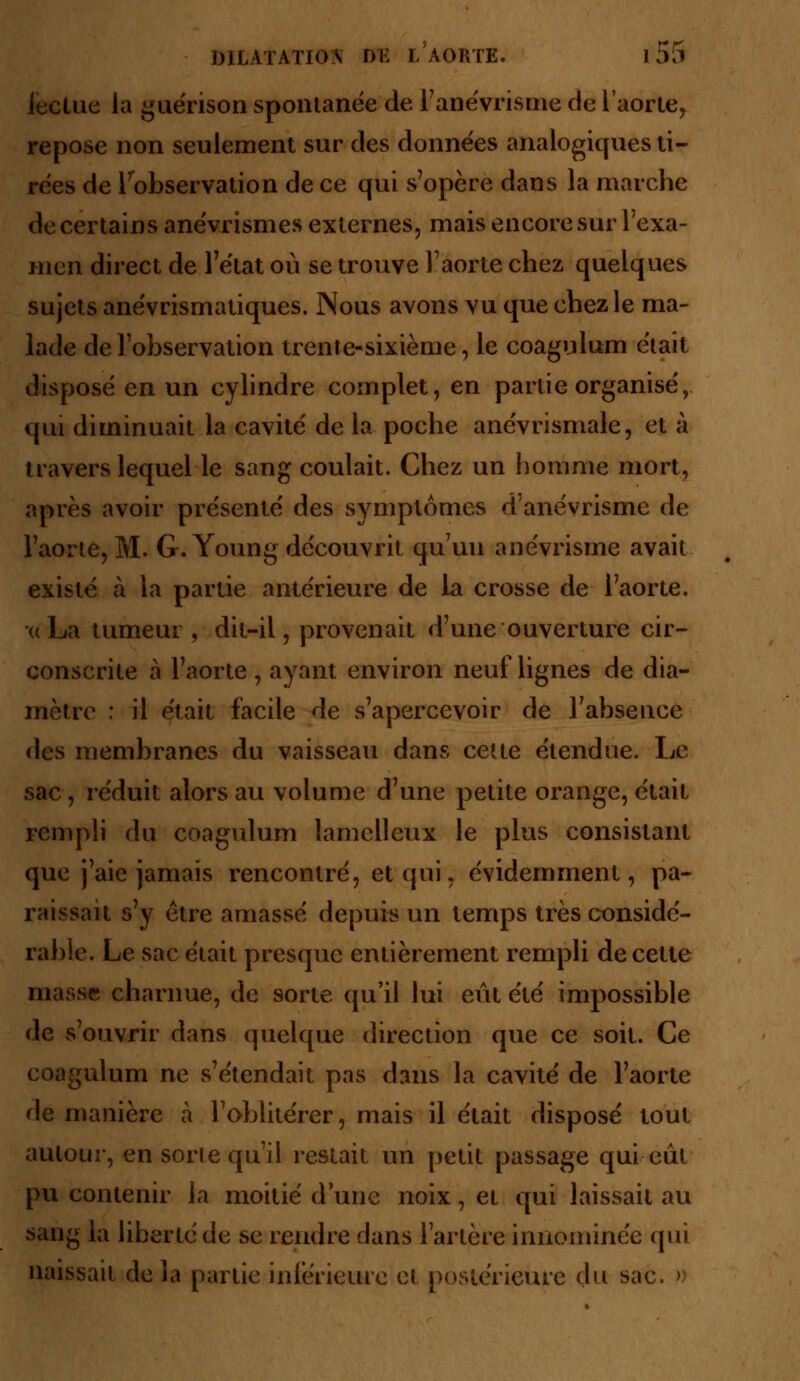 lectue la guérison spontanée de l'anévrisme de l'aorte, repose non seulement sur des données analogiques ti- rées de l'observation de ce qui s'opère dans la marche de certains anévrismes externes, mais encore sur l'exa- men direct de l'état où se trouve l'aorte chez quelques sujets anévrismatiques. Nous avons vu que chez le ma- lade de l'observation trente-sixième, le coagulum était disposé en un cylindre complet, en partie organisé, qui diminuait la cavité de la poche anévrismale, et à travers lequel le sang coulait. Chez un homme mort, après avoir présenté des symptômes d'anévrisme de l'aorte, M. G. Young découvrit qu'un anévrisme avait existé à la partie antérieure de la crosse de l'aorte. xcLa tumeur, dit-il, provenait d'une ouverture cir- conscrite à l'aorte , ayant environ neuf lignes de dia- mètre : il était facile de s'apercevoir de l'absence des membranes du vaisseau dans cette étendue. Le sac , réduit alors au volume d'une petite orange, était rempli du coagulum lamelleux le plus consistant que j'aie jamais rencontré, et qui, évidemment, pa- raissait s'y être amassé depuis un temps très considé- rable. Le sac était presque entièrement rempli de cette masse charnue, de sorte qu'il lui eût été impossible de s'ouvrir dans quelque direction que ce soit. Ce coagulum ne s'étendait pas dans la cavité de l'aorte de manière à l'oblitérer, mais il était disposé tout autour, en sorte qu'il restait un petit passage qui eût pu contenir la moitié dune noix, et qui laissait au sang la liberté de se rendre dans l'artère innommée qui naissait delà partie inférieure et postérieure du sac. n