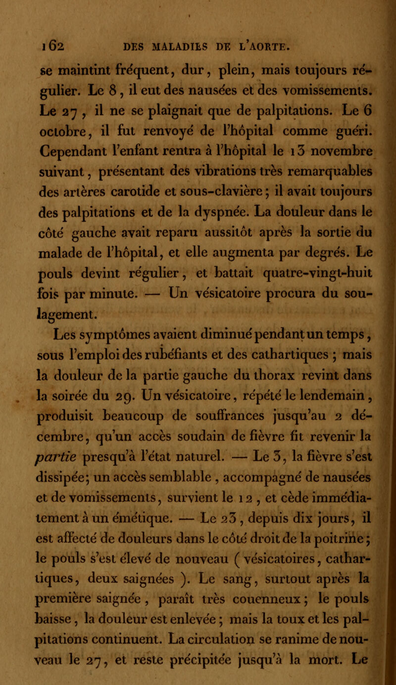 se maintint fréquent, dur, plein, mais toujours ré- gulier. Le 8, il eut des nausées et des vomissements. Le 27 , il ne se plaignait que de palpitations. Le 6 octobre, il fut renvoyé de l'hôpital comme guéri. Cependant l7enfant rentra à l'hôpital le i3 novembre suivant, présentant des vibrations très remarquables des artères carotide et sous-clavière ; il avait toujours des palpitations et de la dyspnée. La douleur dans le côté gauche avait reparu aussitôt après la sortie du malade de l'hôpital, et elle augmenta par degrés. Le pouls devint régulier, et battait quatre-vingt-huit fois par minute. — Un vésicatoire procura du sou- lagement. Les symptômes avaient diminué pendant un temps, sous l'emploi des rubéfiants et des cathartiques ; mais la douleur de la partie gauche du thorax revint dans la soirée du 29. Un vésicatoire, répété le lendemain, produisit beaucoup de souffrances jusqu'au 2 dé- cembre, qu'un accès soudain de fièvre fit revenir la partie presqu'à l'état naturel. — Le 3, la fièvre s'est dissipée; un accès semblable , accompagné de nausées et de vomissements, survient le 12 , et cède immédia- tement à un émétique. — Le 23 , depuis dix jours, il est affecté de douleurs dans le côté droit de la poitrine ; le pouls s'est élevé de nouveau ( vésicatoires, cathar- tiques, deux saignées ). Le sang, surtout après la première saignée , paraît très couenneux ; le pouls baisse, la douleur est enlevée ; mais la toux et les pal- pitations continuent. La circulation se ranime de nou- veau le 27, et reste précipitée jusqu'à la mort. Le