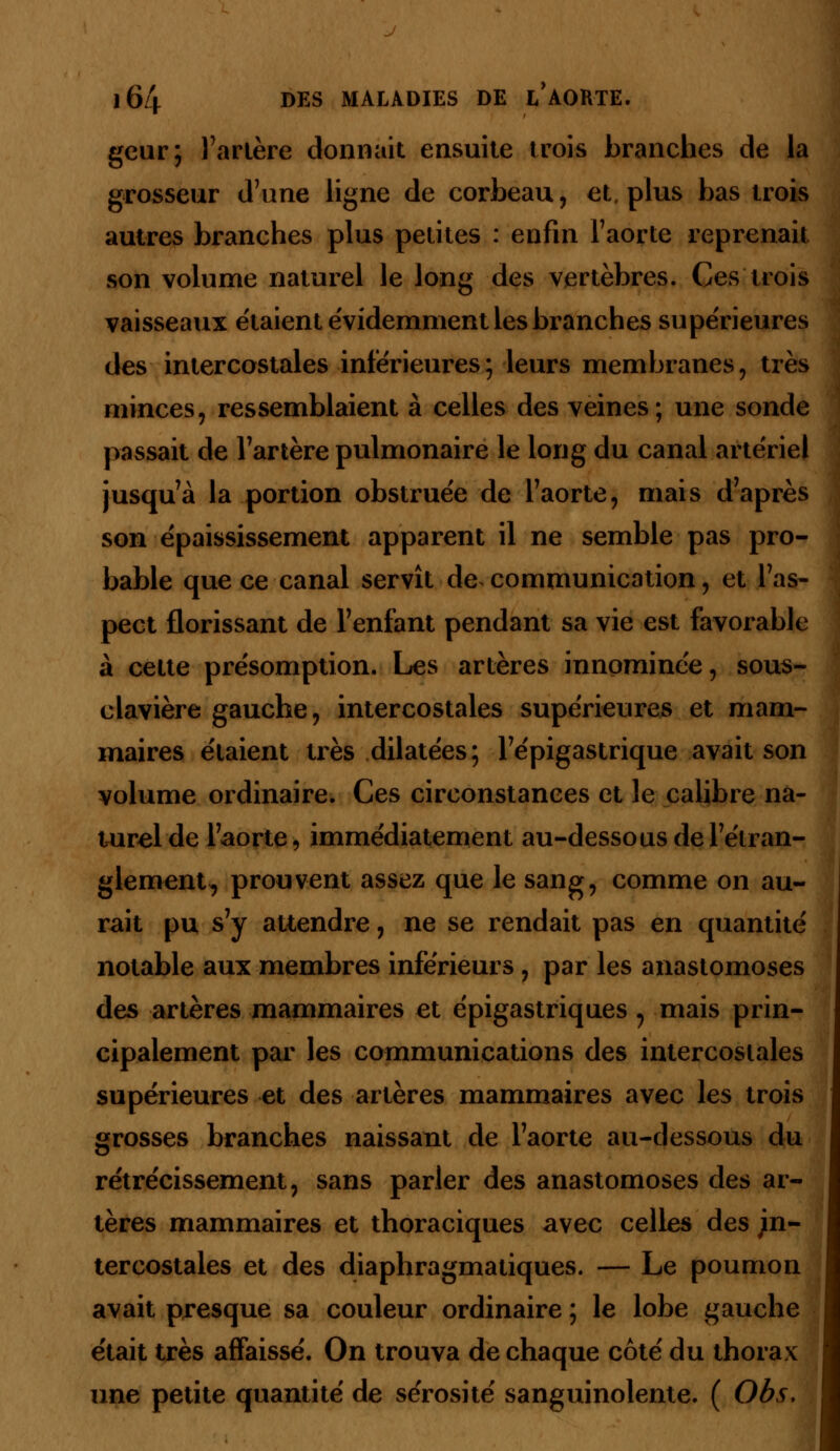 geur; l'artère donnait ensuite trois branches de la grosseur d'une ligne de corbeau, et. plus bas trois autres branches plus petites : enfin l'aorte reprenait son volume naturel le long des vertèbres. Ces trois vaisseaux étaient évidemment les branches supérieures des intercostales inférieures ; leurs membranes, très minces, ressemblaient à celles des veines; une sonde passait de l'artère pulmonaire le long du canal artériel jusqu'à la portion obstruée de l'aorte, mais d'après son épaississement apparent il ne semble pas pro- bable que ce canal servît de communication, et l'as- pect florissant de l'enfant pendant sa vie est favorable à cette présomption. Les artères innommée, sous- clavière gauche, intercostales supérieures et mam- maires étaient très dilatées; l'épigastrique avait son volume ordinaire. Ces circonstances et le calibre na- turel de l'aorte, immédiatement au-dessous de l'étran- glement, prouvent assez que le sang, comme on au- rait pu s'y attendre, ne se rendait pas en quantité notable aux membres inférieurs, par les anastomoses des artères mammaires et épigastriques, mais prin- cipalement par les communications des intercostales supérieures et des artères mammaires avec les trois grosses branches naissant de l'aorte au-dessous du rétrécissement, sans parler des anastomoses des ar- tères mammaires et thoraciques avec celles des in- tercostales et des diaphragmatiques. — Le poumon avait presque sa couleur ordinaire ; le lobe gauche était très affaissé. On trouva de chaque côté du thorax une petite quantité de sérosité sanguinolente. ( Obs.