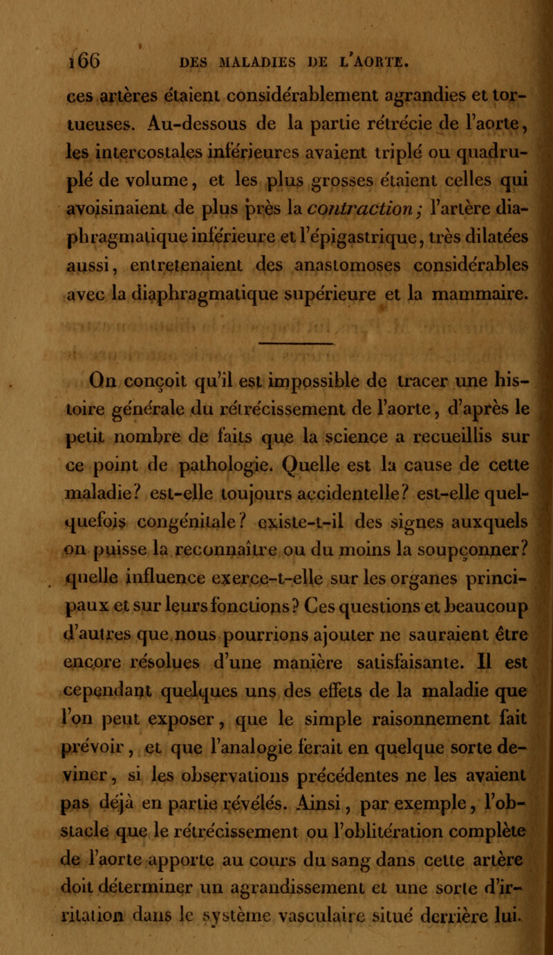 ces artères étaient considérablement agrandies et tor- tueuses. Au-dessous de la partie rétrécie de l'aorte, les intercostales inférieures avaient triplé ou quadru- plé de volume, et les plu$ grosses étaient celles qui avoisinaient de plus près la contraction ; l'artère dia- phragmatique inférieure et l'épigastrique, très dilatées aussi, entretenaient des anastomoses considérables avec la diaphi agmatique supérieure et la mammaire. On conçoit qu'il est impossible de tracer une his- toire générale du rétrécissement de l'aorte, d'après le petit nombre de faits que la science a recueillis sur ce point de pathologie. Quelle est la cause de cette maladie? est-elle toujours accidentelle? est-elle quel- quefois congénitale? cxiste-t-il des signes auxquels on puisse la reconnaître ou du moins la soupçonner? quelle influence exerce-t-elle sur les organes princi- paux et sur leurs fonctions? Ces questions et beaucoup d'autres que nous pourrions ajouter ne sauraient être encore résolues d'une manière satisfaisante. Il est cependant quelques uns des effets de la maladie que l'on peut exposer, que le simple raisonnement fait prévoir, et que l'analogie ferait en quelque sorte de- viner , si les observations précédentes ne les avaient pas déjà en partie révélés. Ainsi, par exemple, l'ob- stacle que le rétrécissement ou l'oblitération complète de l'aorte apporte au cours du sang dans cette artère doit déterminer un agrandissement et une sorte d'ir- ritation dans le système vasculaire situé derrière lui.