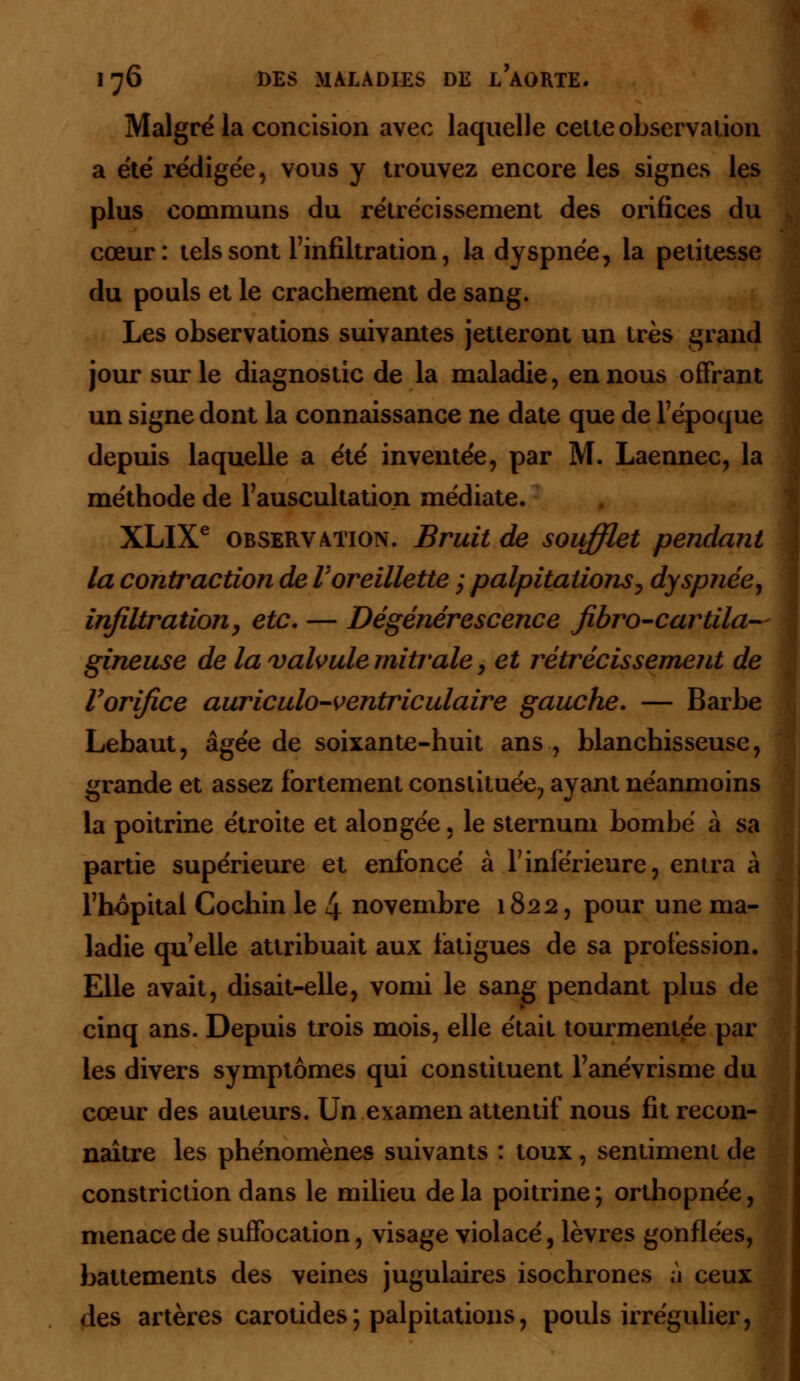 Malgré la concision avec laquelle cette observation a été rédigée, vous y trouvez encore les signes les plus communs du rétrécissement des orifices du cœur: tels sont l'infiltration, la dyspnée, la petitesse du pouls et le crachement de sang. Les observations suivantes jetteront un très grand jour sur le diagnostic de la maladie, en nous offrant un signe dont la connaissance ne date que de l'époque depuis laquelle a été inventée, par M. Laennec, la méthode de l'auscultation médiate. XLIXe observation. Bruit de soufflet pendant la contraction de l'oreillette ; palpitations, dyspnée, infiltration, etc. — Dégénérescence jibro-cartila— gineuse de la valvule mitrale, et rétrécissement de l'orifice auriculo-ventriculaire gauche. — Barbe Lebaut, âgée de soixante-huit ans , blanchisseuse, grande et assez fortement constituée, ayant néanmoins la poitrine étroite et alongée, le sternum bombé à sa partie supérieure et enfoncé à l'inférieure, entra à l'hôpital Cochin le 4 novembre 1822, pour une ma- ladie qu'elle attribuait aux fatigues de sa profession. Elle avait, disait-elle, vomi le sang pendant plus de cinq ans. Depuis trois mois, elle était tourmentée par les divers symptômes qui constituent l'anévrisme du cœur des auteurs. Un examen attentif nous fit recon- naître les phénomènes suivants : toux, sentiment de constriction dans le milieu delà poitrine; orthopnée, menace de suffocation, visage violacé, lèvres gonflées, battements des veines jugulaires isochrones à ceux des artères carotides ; palpitations, pouls irrégulier,