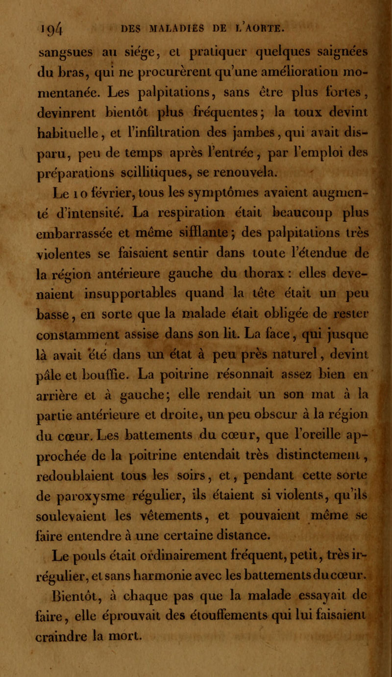 sangsues au siège, et pratiquer quelques saignées du bras, qui ne procurèrent qu'une amélioration mo- mentanée. Les palpitations, sans être plus fortes, devinrent bientôt plus fréquentes; la toux devint habituelle, et l'infiltration des jambes, qui avait dis- paru, peu de temps après l'entrée, par l'emploi des préparations scillitiques, se renouvela. Le 1 o février, tous les symptômes avaient augmen- té d'intensité. La respiration était beaucoup plus embarrassée et même sifflante ; des palpitations très violentes se faisaient sentir dans toute l'étendue de la région antérieure gauche du thorax : elles deve- naient insupportables quand la tête était un peu basse, en sorte que la malade élait obligée de rester constamment assise dans son lit. La face, qui jusque là avait 'été dans un état à peu près naturel, devint pâle et bouffie. La poitrine résonnait assez bien en arrière et à gauche; elle rendait un son mat à la partie antérieure et droite, un peu obscur à la région du cœur.Les battements du cœur, que l'oreille ap- prochée de la poitrine entendait très distinctement, redoublaient tous les soirs, et, pendant cette sorte de paroxysme régulier, ils étaient si violents, qu'ils soulevaient les vêtements, et pouvaient même se faire entendre à une certaine distance. Le pouls était ordinairement fréquent, petit, très ir- régulier, et sans harmonie avec les battements du cœur. Bientôt, à chaque pas que la malade essayait de faire, elle éprouvait des étouffements qui lui faisaient craindre la mort.