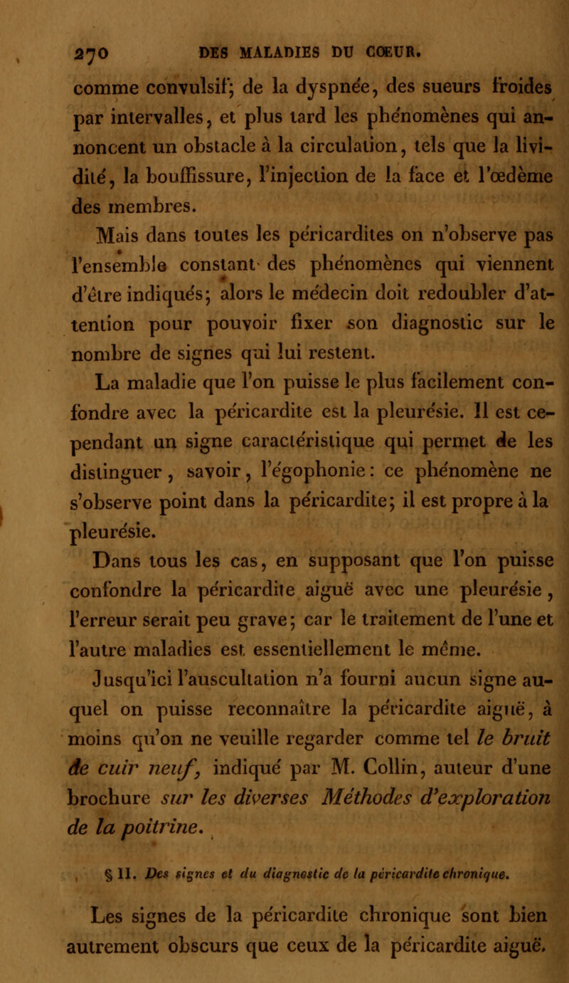 comme convulsif; de la dyspnée, des sueurs froides par intervalles, et plus tard les phénomènes qui an- noncent un obstacle à la circulation, tels que la livi- dité', la bouffissure, l'injection de la face et l'œdème des membres. Mais dans toutes les péricardites on n'observe pas l'ensemble constant des phénomènes qui viennent d'être indiqués; alors le médecin doit redoubler d'at- tention pour pouvoir fixer son diagnostic sur le nombre de signes qui lui restent. La maladie que l'on puisse le plus facilement con- fondre avec la péricardite est la pleurésie. 11 est ce- pendant un signe caractéristique qui permet de les distinguer, savoir, l'égophonie : ce phénomène ne s'observe point dans la péricardite; il est propre à la pleurésie. Dans tous les cas, en supposant que l'on puisse confondre la péricardite aiguë avec une pleurésie , l'erreur serait peu grave; car le traitement de l'une et l'autre maladies est essentiellement le même. Jusqu'ici l'auscultation n'a fourni aucun signe au- quel on puisse reconnaître la péricardite aiguë, à moins qu'on ne veuille regarder comme tel le bruit de cuir neuf;, indiqué par M. Collin, auteur d'une brochure sur les diverses Méthodes d'exploration de la poitrine. § II. Des signes et du diagnostic de la péricardite chronique» Les signes de la péricardite chronique sont bien autrement obscurs que ceux de la péricardite aiguë.