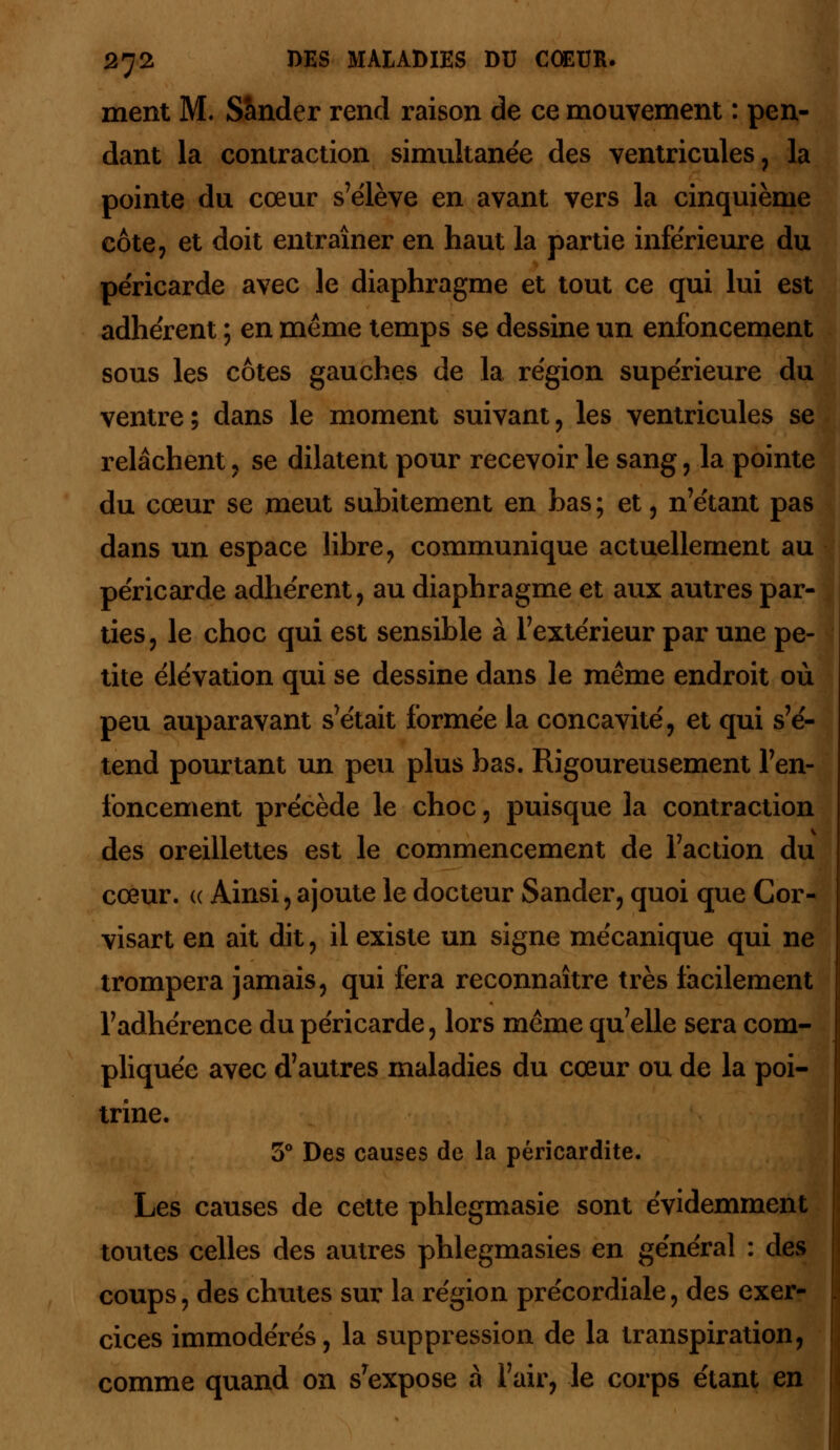 ment M. S&nder rend raison de ce mouvement : pen- dant la contraction simultanée des ventricules, la pointe du cœur s'élève en avant vers la cinquième cote, et doit entraîner en haut la partie inférieure du péricarde avec le diaphragme et tout ce qui lui est adhèrent ; en même temps se dessine un enfoncement sous les côtes gauches de la région supérieure du ventre; dans le moment suivant, les ventricules se relâchent , se dilatent pour recevoir le sang, la pointe du cœur se meut subitement en bas; et, n'étant pas dans un espace libre, communique actuellement au péricarde adhérent, au diaphragme et aux autres par- ties , le choc qui est sensible à l'extérieur par une pe- tite élévation qui se dessine dans le même endroit où peu auparavant s'était formée la concavité, et qui s'é- tend pourtant un peu plus bas. Rigoureusement l'en- foncement précède le choc, puisque la contraction des oreillettes est le commencement de l'action du cœur, ce Ainsi, ajoute le docteur Sander, quoi que Cor- visart en ait dit, il existe un signe mécanique qui ne trompera jamais, qui fera reconnaître très facilement l'adhérence du péricarde, lors même qu'elle sera com- pliquée avec d'autres maladies du cœur ou de la poi- trine. 5° Des causes de la péricardite. Les causes de cette phlegmasie sont évidemment toutes celles des autres phlegmasies en général : des coups, des chutes sur la région précordiale, des exer- cices immodérés, la suppression de la transpiration, comme quand on s'expose à l'air, le corps étant en