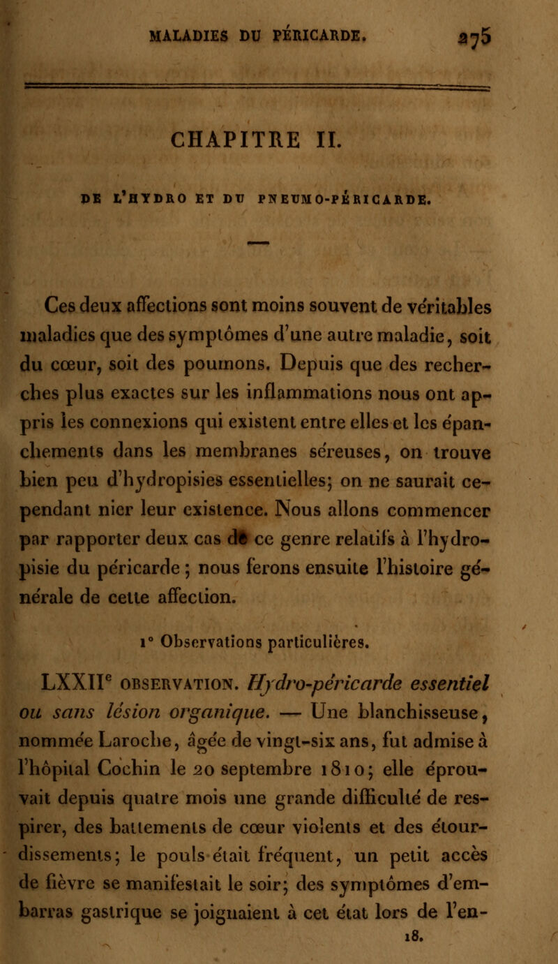 CHAPITRE IL DE L'HYDRO ET DU PNEUMO-PÉIUCÀRDE. Ces deux affections sont moins souvent de véritables maladies que des symptômes d'une autre maladie, soit du cœur, soit des poumons. Depuis que des recher- ches plus exactes sur les inflammations nous ont ap- pris les connexions qui existent entre elles et les épan- chements dans les membranes séreuses, on trouve bien peu d'hydropisies essentielles; on ne saurait ce- pendant nier leur existence. Nous allons commencer par rapporter deux cas dt ce genre relatifs à l'hydro- pisie du péricarde ; nous ferons ensuite l'histoire gé- nérale de cette affection. i° Observations particulières. LXXII6 observation. Hydro-péricarde essentiel ou sans lésion organique. — Une blanchisseuse, nommée Laroche, âgée de vingt-six ans, fut admise à l'hôpital Cochin le 20 septembre 1810; elle éprou- vait depuis quatre mois une grande difficulté de res- pirer, des battements de cœur violents et des étour- dissements; le pouls était fréquent, un petit accès de fièvre se manifestait le soir; des symptômes d'em- barras gastrique se joignaient à cet état lors de l'en- 18.