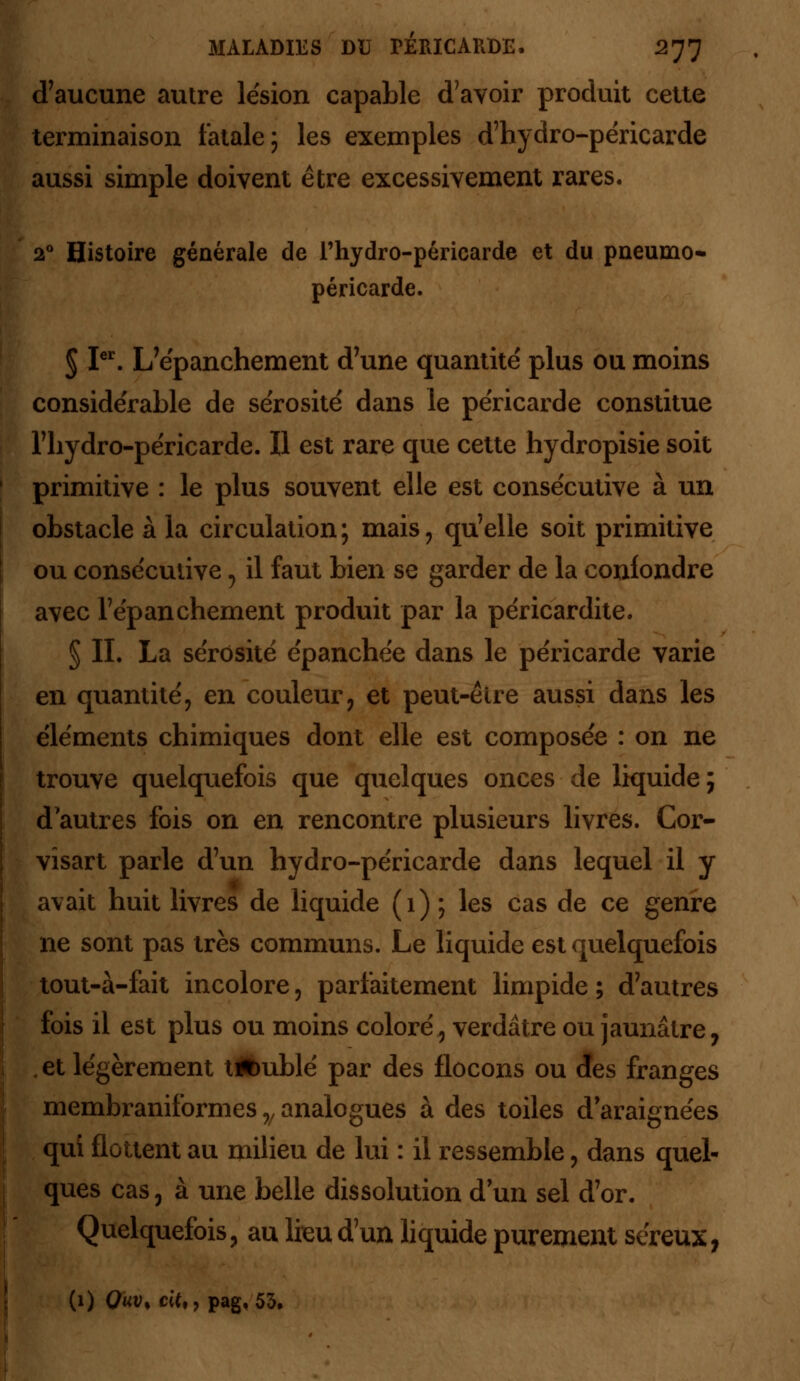 d'aucune autre lésion capable d'avoir produit cette terminaison fatale; les exemples d'hydro-péricarde aussi simple doivent être excessivement rares. 20 Histoire générale de l'hydro-péricarde et du pneumo- péricarde. 5 Ier. L'épanchement d'une quantité plus ou moins considérable de sérosité dans le péricarde constitue Tliydro-péricarde. Il est rare que cette hydropisie soit primitive : le plus souvent elle est consécutive à un obstacle à la circulation; mais, qu'elle soit primitive ou consécutive , il faut bien se garder de la conlondre avec l'épanchement produit par la péricardite. § II. La sérosité épanchée dans le péricarde varie en quantité, en couleur, et peut-être aussi dans les éléments chimiques dont elle est composée : on ne trouve quelquefois que quelques onces de liquide ; d autres fois on en rencontre plusieurs livres. Cor- visart parle d'un hydro-péricarde dans lequel il y avait huit livres de liquide (1) ; les cas de ce genre ne sont pas très communs. Le liquide est quelquefois tout-à-fait incolore, parfaitement limpide ; d'autres fois il est plus ou moins coloré, verdâtre ou jaunâtre, , et légèrement tftublé par des flocons ou des franges membraniformes y analogues à des toiles d'araignées qui flottent au milieu de lui : il ressemble, dans quel- ques cas, à une belle dissolution d'un sel d'or. Quelquefois, au lieu d'un liquide purement séreux, (1) Quv% cit,, pag. 53,