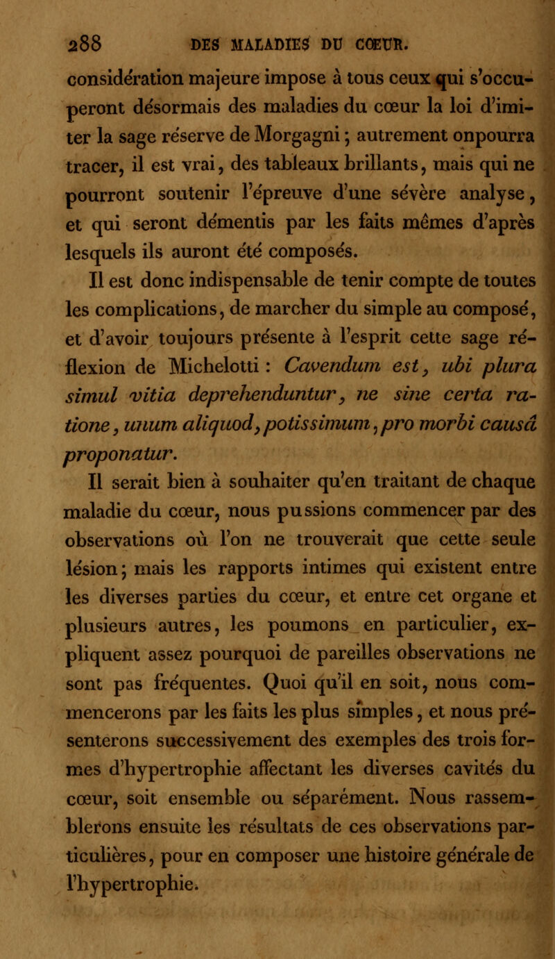 considération majeure impose à tous ceux qui s'occu- peront désormais des maladies du cœur la loi d'imi- ter la sage réserve de Morgagni ; autrement onpourra tracer, il est vrai, des tableaux brillants, mais qui ne pourront soutenir l'épreuve d'une sévère analyse, et qui seront démentis par les faits mêmes d'après lesquels ils auront été composés. Il est donc indispensable de tenir compte de toutes les complications, de marcher du simple au composé, et d'avoir toujours présente à l'esprit cette sage ré- flexion de Michelotti : Cavendum est, ubi plura simul vitia deprehenduntur, ne sine certa ra- tione, unum aliquod,potissimuîii7pro morbi causa proponatur. Il serait bien à souhaiter qu'en traitant de chaque maladie du cœur, nous pussions commencer par des observations où l'on ne trouverait que cette seule lésion; mais les rapports intimes qui existent entre les diverses parties du cœur, et entre cet organe et plusieurs autres, les poumons en particulier, ex- pliquent assez pourquoi de pareilles observations ne sont pas fréquentes. Quoi qu'il en soit, nous com- mencerons par les faits les plus simples, et nous pré- senterons successivement des exemples des trois for- mes d'hypertrophie affectant les diverses cavités du cœur, soit ensemble ou séparément. Nous rassem- blerons ensuite les résultats de ces observations par- ticulières, pour en composer une histoire générale de l'hypertrophie.