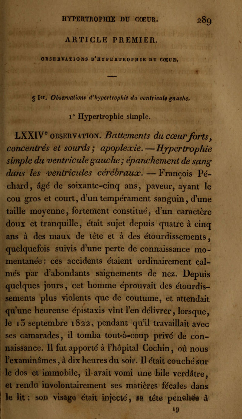 ARTICLE PREMIER. OBSEBVAXIONS d'h Y P E RTRO PH IE DU COÇUB. § l«. Observations d'hypertrophie du ventricule gauche. i° Hypertrophie simple. LXXIVe observation. Battements du cœur forts, concentrés et sourds; apoplexie.—Hypertrophie simple du ventricule gauche ; épanchement de sang dans les ventricules cérébraux. — François Pé- chard, âge de soixante-cinq ans, paveur, ayant le cou gros et court, d'un tempérament sanguin y d'une taille moyenne, fortement constitue', d'un caractère doux et tranquille, était sujet depuis quatre à cinq ans à des maux de tête et à des étourdissements ? quelquefois suivis d'une perte de connaissance mo- mentanée: ces accidents étaient ordinairement cal- més par d'abondants saignements de nez. Depuis quelques jours, cet homme éprouvait des étourdis- sements plus violents que de coutume, et attendait qu'une heureuse épistaxis vînt l'en délivrer, lorsque, le i3 septembre 1822, pendant qu'il travaillait avec ses camarades, il tomba tout-à-coup privé de con- naissance. Il fut apporté à l'hôpital Cochin, où nous l'examinâmes, à dix heures du soir. Il était couché sur -le dos et immobile, il avait vomi une bile verdâtre, et rendu involontairement ses matières fécales dans le lit : son visage était injecté, m tête pensh^l à ij