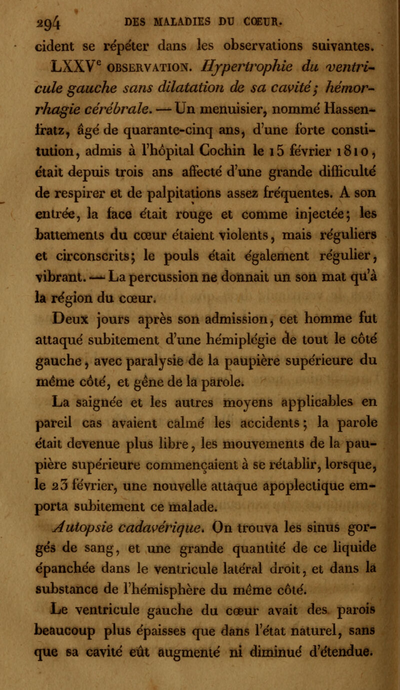 cident se répéter dans les observations suivantes. LXXVe observation. Hypertrophie du ventri- cule gauche sans dilatation de sa cavité; hémor- rhagie cérébrale. — Un menuisier, nommé Hassen- iratz, âgé de quarante-cinq ans, d'une forte consti- tution , admis à l'hôpital Cochin le 15 février 1810, était depuis trois ans affecté d'une grande difficulté de respirer et de palpitations assez fréquentes. A son entrée, la face était rouge et comme injectée; les battements du cœur étaient violents, mais réguliers et circonscrits; le pouls était également régulier, vibrant. —- La percussion ne donnait un son mat qu'à la région du cœur. Deux jours après son admission, cet homme fut attaqué subitement d'une hémiplégie de tout le côté gauche, avec paralysie de la paupière supérieure du même côté, et gêne de la parole. La saignée et les autres moyens applicables en pareil cas avaient calmé les accidents ; la parole était devenue plus libre, les mouvements de la pau- pière supérieure commençaient à se rétablir, lorsque, le 2 3 février, une nouvelle attaque apoplectique em- porta subitement ce malade. Autopsie cadavérique. On trouva les sinus gor- gés de sang, et une grande quantité de ce liquide épanchée dans le ventricule latéral droit, et dans la substance de l'hémisphère du même côté. Le ventricule gauche du cœur avait des parois beaucoup plus épaisses que dans l'état naturel, sans que sa cavité eût augmenté ni diminué d'étendue.