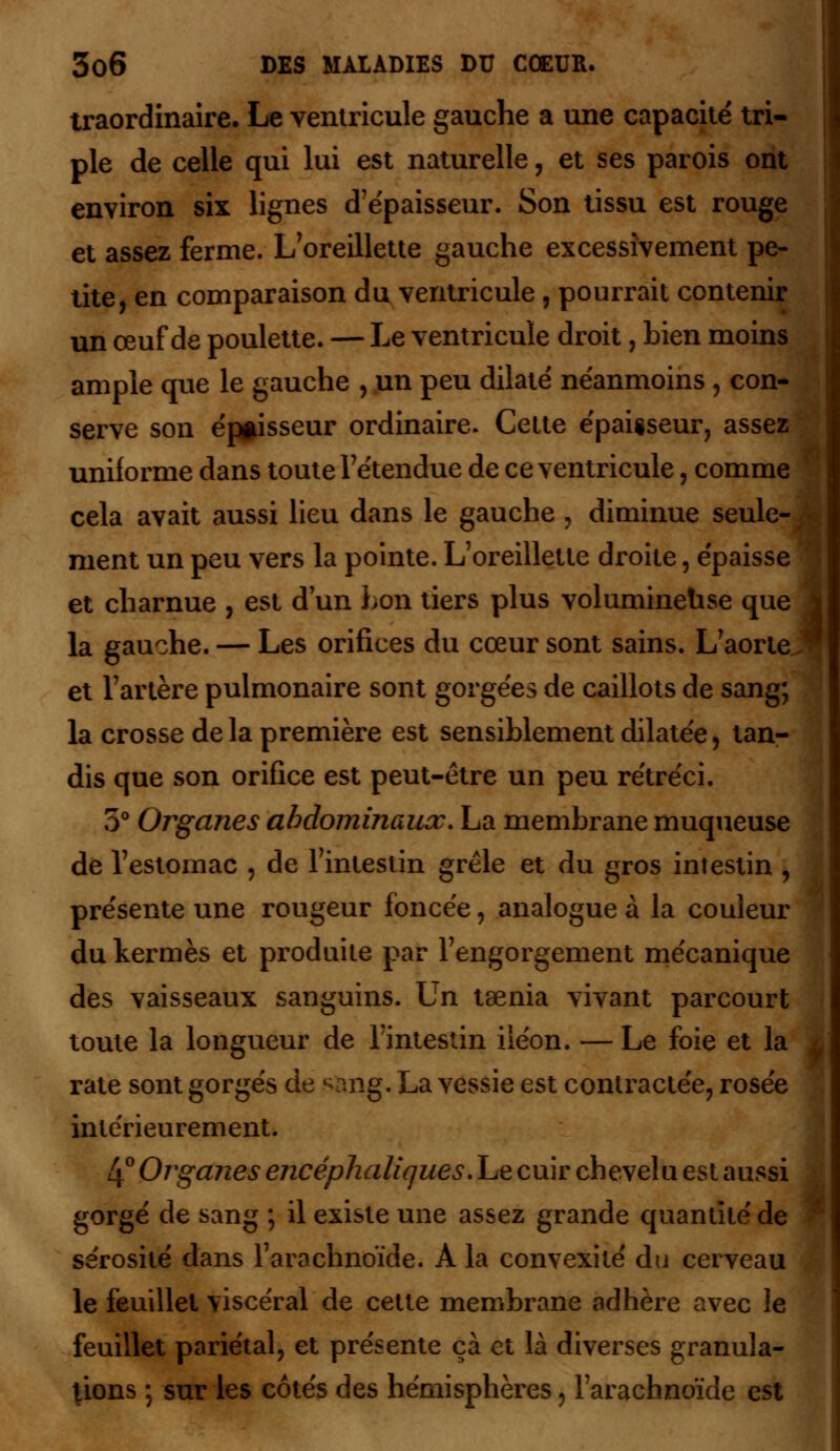 traordinaire. Le ventricule gauche a une capacité tri- ple de celle qui lui est naturelle, et ses parois ont environ six lignes d'épaisseur. Son tissu est rouge et assez ferme. L'oreillette gauche excessivement pe- tite, en comparaison du ventricule, pourrait contenir un œuf de poulette. — Le ventricule droit, bien moins ample que le gauche , un peu dilaté néanmoins , con- serve son éj»isseur ordinaire. Cette épaiiseur, assez uniforme dans toute l'étendue de ce ventricule, comme cela avait aussi lieu dans le gauche , diminue seule- - ment un peu vers la pointe. L'oreillette droite, épaisse et charnue , est d'un bon tiers plus volumineuse que la gauche. — Les orifices du cœur sont sains. L'aorte et l'artère pulmonaire sont gorgées de caillots de sang; la crosse delà première est sensiblement dilatée, tan- dis que son orifice est peut-être un peu rétréci. 5° Organes abdominaux. La membrane muqueuse de l'estomac , de l'intestin grêle et du gros intestin , présente une rougeur foncée, analogue à la couleur du kermès et produite par l'engorgement mécanique des vaisseaux sanguins. Un taenia vivant parcourt toute la longueur de l'intestin iléon. — Le foie et la ^ rate sont gorgés de ^ang. La vessie est contractée, rosée intérieurement. 4° Organes encéphaliques. Le cuir chevelu est aussi gorgé de sang ; il existe une assez grande quantit sérosité dans l'arachnoïde. A la convexité du cerveau le feuillet viscéral de cette membrane adhère avec le feuillet pariétal, et présente çà et là diverses granula- tions ; sur les côtés des hémisphères, l'arachnoïde est t aussi titéde I