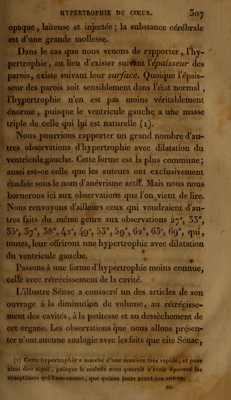 opaque, laiteuse et injectée ; la substance cérébrale est d'une grande mollesse. Dans le cas que nous venons de rapporter, l'hy- pertrophie , au lieu d'exister suivant Yépaisseur des parois, existe suivant leur surface. Quoique l'épais- seur des parois soit sensiblement dans l'état normal , l'hypertrophie n'en est pas moins véritablement énorme, puisque le ventricule gauche a une masse triple de celle qui lui est naturelle (1). Nous pourrions rapporter un grand nombre d'au- tres observations d'hypertrophie avec dilatation du ventricule gauche. Cette forme est la plus commune; aussi est-ce celle que les auteurs ont exclusivement étudiée sous le nom d'anévrisme actif. Mais nous nous bornerons ici aux observations que l'on vient délire. Nous renvoyons d'ailleurs ceux qui voudraient d'au- tres faits du même genre aux observations 27e, 53% 35% 37e, 38e, 4^, 49e, 53e, 59e, 62% 65% 69e, qui, toutes, leur offriront une hypertrophie avec dilatation du ventricule gauche. Passons à une forme d'hypertrophie moins connue, celle avec rétrécissement de la cavité. L'illustre Sénac a consacré un des articles de son ouvrage à la diminution de volume, au rétrécisse- ment des cavités, à la petitesse et au dessèchement de cet organe. Les observations que nous allons présen- ter n'ont aucune analogie avec les faits que cite Sénac, (1) Cette hypertrophie a marché d'une manière très rapide, et pour ainsi dire aiguë, puisque le malade nous assurait n'avoir éprouvé les symptômes qui l'annoncent, que quinze jours avant son entrée, 20.