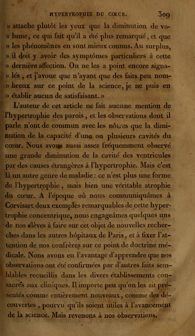 )) attache plutôt les yeux que la diminution de vo- )) lume, ce qui fait qu'il a été plus remarqué, et que » les phénomènes en sont mieux connus. Au surplus, » il doit y avoir des symptômes particuliers à cette » dernière affection. On ne les a point encore signa- » lés , et j'avoue que n'ayant que des faits peu nom- )) breux sur ce point de la science, je ne puis en )) établir aucun de satisfaisant. » L7auteur de cet article ne fait aucune mention de l'hypertrophie des parois, et les observations dont il parle n'ont de commun avec les nôtres que la dimi- nution de la capacité d'une ou plusieurs cavités du cœur. Nous avons aussi assez fréquemment observé une grande diminution de la cavité des ventricules par des causes étrangères à l'hypertrophie. Mais c'est là un autre genre de maladie : ce n'est plus une forme de l'hypertrophie , mais bien une véritable atrophie du cœur. A l'époque où nous communiquâmes à Corvisart deux exemples remarquables de cette hyper- trophie concentrique, nous engageâmes quelques uns de nos élèves à faire sur cet objet de nouvelles recher- ches dans les autres hôpitaux de Paris, et à fixer l'at- tention de nos confrères sur ce point de doctrine mé- dicale. Nous avons eu l'avantage d'apprendre que nos I observations ont été confirmées par d'autres faits sem- blables recueillis dans les divers établissements con- sacres aux cliniques. Il importe peu qu'on les ait pré- sentés comme entièrement nouveaux, comme des dé- couvertes , pourvu qu'ils soient utiles à l'avancement de la science. Mais revenons à nos observations.