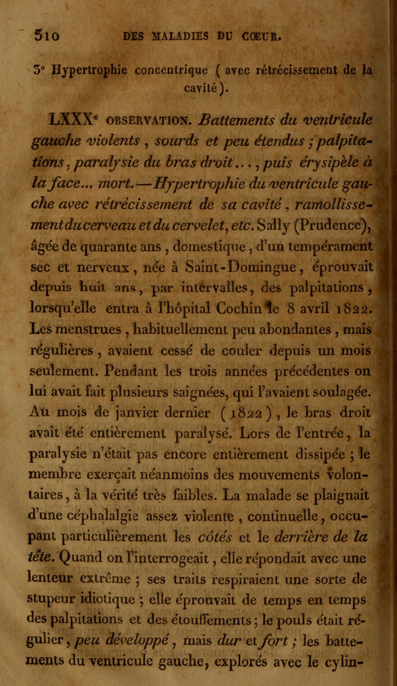 3° Hypertrophie concentrique ( avec rétrécissement de la cavité). LXXXC observation. Battements du ventricule gauche violents , sourds et peu étendus ; palpita- tions , paralysie du bras droit..., puis érysipèle à la face... mort.—Hypertrophie du ventricule gau- che avec rétrécissement de sa cavité, ramollisse- ■ mentducerveau etducervelet, etc. Sally (Prudence), âgée de quarante ans , domestique, d'un tempe'rament sec et nerveux, née à Saint-Domingue, éprouvait depuis huit ans, par intervalles, des palpitations 7 lorsqu'elle entra à l'hôpital Cochinle 8 avril 1822. Les menstrues , habituellement peu abondantes , mais régulières , avaient cessé de couler depuis un mois seulement. Pendant les trois années précédentes on lui avait fait plusieurs saignées, qui l'avaient soulagée. Au mois de janvier dernier ( 1822) , le bras droit avait été entièrement paralysé. Lors de l'entrée, la paralysie n'était pas encore entièrement dissipée ; le membre exerçait néanmoins des mouvements volon- taires, à la vérité très faibles. La malade se plaignait d'une céphalalgie assez violente , continuelle, occu- pant particulièrement les côtés et le derrière de la tête. Quand on l'interrogeait, elle répondait avec une lenteur extrême ; ses traits respiraient une sorte de stupeur idiotique ; elle éprouvait de temps en temps des palpitations et des étouffements ; le pouls était ré- gulier , peu développé, mais dur et fort ; les batte- ments du ventricule gauche, explorés avec le cylin-