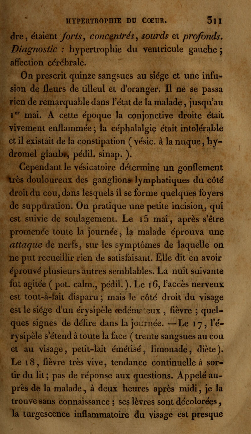 dre, étaient forts, concentrés, sourds et profonds. Diagnostic : hypertrophie du ventricule gauche ; affection ce're'hrale. On prescrit quinze sangsues au siège et une infu- sion de fleurs de tilleul et d'oranger. Il ne se passa rien de remarquable dans l'état de la malade, jusqu'au 1er mai. A cette époque la conjonctive droite était vivement enflammée ; la céphalalgie était intolérable et il existait de la constipation ( vésic. à la nuque , hy- dromel glaub*, pédil. sinap. ). Cependant le vésicatoire détermine un gonflement très douloureux, des ganglion» lymphatiques du côté droit du cou, dans lesquels il se forme quelques foyers de suppuration. On pratique une petite incision, qui est suivie de soulagement. Le 15 mai , après s'être promenée toute la journée, la malade éprouva une attaque de nerfs, sur les symptômes de laquelle on ne put recueillir rien de satisfaisant. Elle dit en avoir éprouvé plusieurs autres semblables. La nuit suivante fut agitée ( pot. calm., pédil. ). Le 16, l'accès nerveux est tout-à-fait disparu ; mais le côté droit du visage est le siège d'un érysipèle œdémr 3ux , fièvre ; quel- ques signes de délire dans la journée. — Le 17, l7é- ry sipèle s'étend à toute la face ( trente sangsues au cou et au visage, petit-lait émétisé, limonade, diète). Le 18, fièvre très vive, tendance continuelle à sor- tir du lit ; pas de réponse aux questions. Appelé au- près de la malade, à deux heures après midi, je la trouve sans connaissance 5 ses lèvres sont décolorées, la turgescence inflammatoire du visage est presque