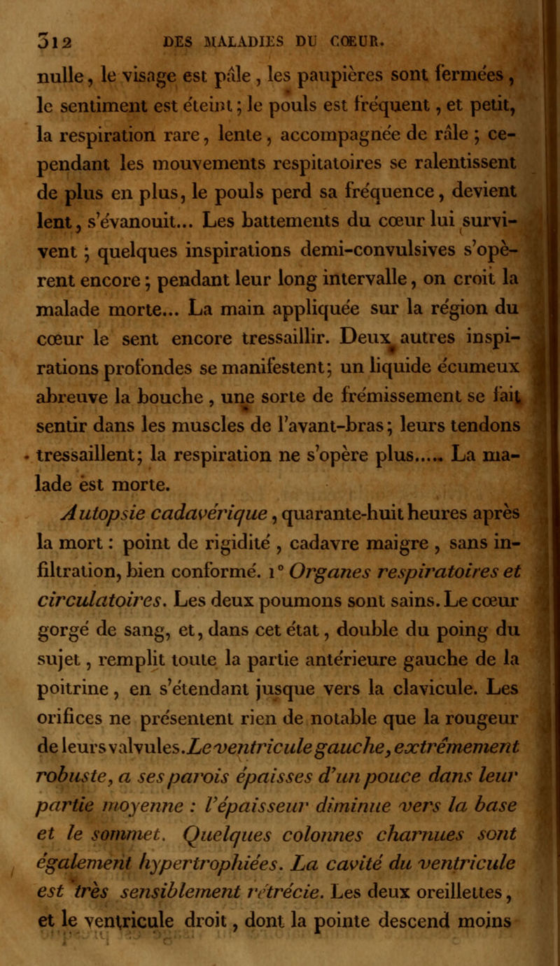 nulle, le visage est paie , les paupières sont fermées, le sentiment est e'teint ; le pouls est fréquent, et petit, la respiration rare, lente , accompagnée de râle ; ce- pendant les mouvements respitatoires se ralentissent de plus en plus, le pouls perd sa fréquence, devient lent, s'évanouit... Les battements du cœur lui survi- vent ; quelques inspirations demi-convulsives s'opè- rent encore ; pendant leur long intervalle, on croit la malade morte... La main appliquée sur la région du cœur le sent encore tressaillir. Deux autres inspi- rations profondes se manifestent; un liquide écumeux abreuve la bouche , une sorte de frémissement se fait sentir dans les muscles de Tavant-bras ; leurs tendons tressaillent; la respiration ne s'opère plus La ma- lade est morte. Autopsie cadavérique, quarante-huit heures après la mort : point de rigidité , cadavre maigre , sans in- filtration, bien conformé. 1 ° Organes respiratoires et circulatoires. Les deux poumons sont sains. Le cœur gorgé de sang, et, dans cet état, double du poing du sujet, remplit toute la partie antérieure gauche de la poitrine, en s'étendant jusque vers la clavicule. Les orifices ne présentent rien de notable que la rougeur de leurs \z\yu\es.Le ventricule gauche, extrêmement robuste, a ses parois épaisses d'un pouce dans leur partie moyenne : Vépaisseur diminue vers la base et le sommet. Quelques colonnes charnues sont également hypertrophiées. La cavité du ventricule est très sensiblement rctrécie. Les deux oreillettes, et le ventricule droit, dont la pointe descend moins