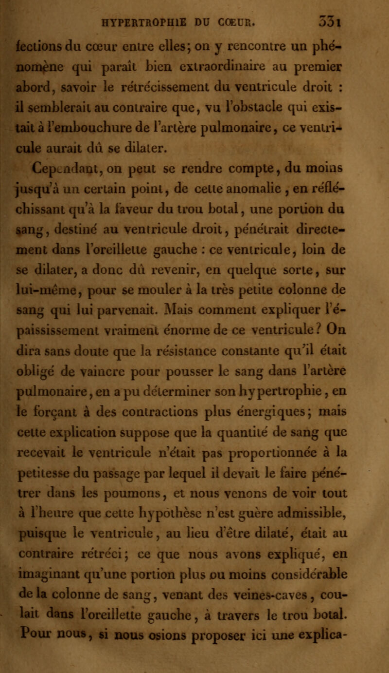 fectionsdu cœur enlre elles; on y rencontre un phé- nomène qui paraît bien extraordinaire au premier abord, savoir le rétrécissement du ventricule droit : il semblerait au contraire que, vu l'obstacle qui exis- tait à l'embouchure de l'artère pulmonaire, ce ventri- cule aurait du se dilater. Cependant, on peut se rendre compte, du moins jusqu'à un certain point, de cette anomalie , en réflé- chissant qu'à la faveur du trou botal, une portion du sang, destiné au ventricule droit, pénétrait directe- ment dans l'oreillette gauche : ce ventricule, loin de se dilater, a donc dû revenir, en quelque sorte, sur lui-même, pour se mouler à la très petite colonne de sang qui lui parvenait. Mais comment expliquer lé- paississement vraiment énorme de ce ventricule ? On dira sans doute que la résistance constante qu'il était obligé de vaincre pour pousser le sang dans l'artère pulmonaire, eu a pu déterminer son hypertrophie, en le forçant à des contractions plus énergiques; mais cette explication suppose que la quantité de sang que recevait le ventricule n'était pas proportionnée à la petitesse du passage par lequel il devait le faire péné- trer dans les poumons, et nous venons de voir tout à l'heure que cette hypothèse n'est guère admissible, puisque le ventricule, au lieu d'être dilaté, était au contraire rétréci; ce que nous avons expliqué, en imaginant qu'une portion plus ou moins considérable de la colonne de sang, venant des veines-caves, cou- lait dans l'oreillette gauche, à travers le trou botal. Pour nous, si nous osions proposer ici une explica-