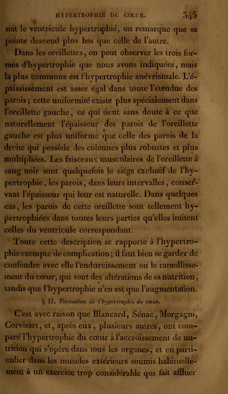 soit le ventricule hypertrophie', on remarque que sa pointe descend plus bas que celle de l'autre. Dans les oreillettes, on peut observer les trois for- mes d'hypertrophie que nous avons indiquées, mais la plus commune est l'hypertrophie anévrismale. L'é- paississement est assez égal dans toute l'étendue des parois ; cette uniformité existe plus spécialement dans l'oreillette gauche, ce qui tient sans doute à ce que naturellement l'épaisseur des parois de l'oreillette gauche est plus uniforme que celle des parois de la droite qui possède des colonnes plus robustes et plus multipliées. Les faisceaux musculaires de l'oreillette à sang noir sont quelquefois le siège exclusif de l'hy- pertropbie , les parois, dans leurs intervalles, conser- vant l'épaisseur qui leur est naturelle. Dans quelques cas, les parois de cette oreillette sont tellement hy- pertrophiées dans toutes leurs parties qu'elles imitent celles du ventricule correspondant. Toute cette description se rapporte à l'hypertro- phie exempte de complication ; il faut bien se garder de confondre avec elle l'endurcissement ou le ramollisse- ment du cœur, qui sont des altérations de sa nutrition, tandis que l'hypertrophie n'en est que l'augmentation. § II. Formation de l'hypertrophie du cœur. C'est avec raison que Blancard, Sénac, Morgagni, Corvisart, et, après eux, plusieurs aulres, ont com- paré l'hypertrophie du cœur à l'accroissement de nu- trition qui s'opère dans tous les organes, et en parti- culier dans les muscles extérieurs soumis habituelle- ment à un exercice trop considérable qui fait affluer