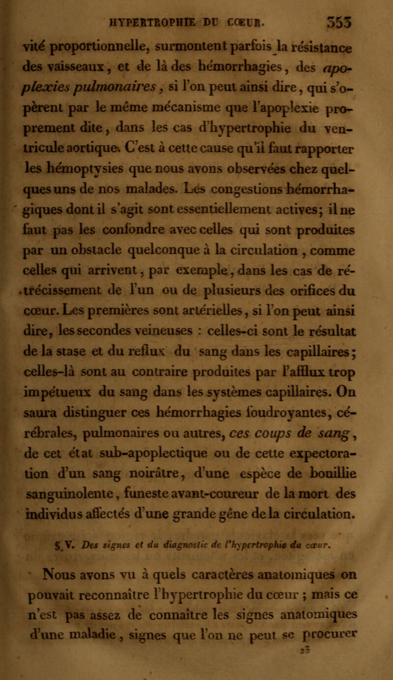 sai vite proportionnelle, surmontent parfois la résistance des vaisseaux, et de là des hémorrhagies, des apo- plexies pulmonaires, si Ton peut ainsi dire, qui s'o- pèrent par le même mécanisme que l'apoplexie pro- prement dite, dans les cas d'hypertrophie du ven- tricule aortique. C'est à cette cause qu'il faut rapporter les hénioptysies que nous avons observées chez quel- ques uns de nos malades. Les congestions hémorrha- giquesdontil s'agit sont essentiellement actives; il ne faut pas les confondre avec celles qui sont produites par un obstacle quelconque à la circulation , comme celles qui arrivent, par exemple, dans les cas de ré- trécissement de l'un ou de plusieurs des orifices du cœur. Les premières sont artérielles, si Ton peut ainsi dire, les secondes veineuses : celles-ci sont le résultat de la stase et du reflux: du sang dans les capillaires ; celles-là sont au contraire produites par l'afflux trop impétueux du sang dans les systèmes capillaires. On saura distinguer ces hémorrhagies foudroyantes, cé- rébrales, pulmonaires ou autres, ces coups de sang, cet état sub-apoplectique ou de cette expectora- tion d'un sang noirâtre, d'une espèce de bouillie sanguinolente, funeste avant-coureur de la mort des individus affectés d'une grande gêne delà circulation. § V, Des signes et du diagnostic de l'hypertrophie du cœur. Nous avons vu à quels caractères anatomiques on pouvait reconnaître l'hypertrophie du cœur ; mais ce n'est pas assez de connaître les signes anatomiques d'une maladie, signes que l'on ne peut se procurer