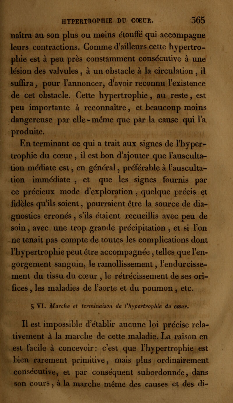 naîtra au son plus ou moins étouffé qui accompagne leurs contractions. Comme d'ailleurs cette hypertro- phie est à peu près constamment consécutive à une lésion des valvules , à un obstacle à la circulation , il suffira y pour l'annoncer, d'avoir reconnu l'existence de cet obstacle. Cette hypertrophie, au reste ? est peu importante à reconnaître , et beaucoup moins dangereuse par elle - même que par la cause qui l'a produite. En terminant ce qui a trait aux signes de l'hyper- trophie du cœur , il est bon d'ajouter que l'ausculta- tion médiate est, en général, préférable à l'ausculta- tion immédiate , et que les signes fournis par ce précieux mode d'exploration, quelque précis et fidèles qu'ils soient, pourraient être la source de dia- gnostics erronés, s'ils étaient recueillis avec peu de soin, avec une trop grande précipitation , et si l'on ne tenait pas compte de toutes les complications dont l'hypertrophie peut être accompagnée , telles que l'en- gorgement sanguin, le ramollissement, l'endurcisse- ment du tissu du cœur , le rétrécissement de ses ori- fices , les maladies de l'aorte et du poumon, etc. § VI. Marche et terminaison de l'hypertrophie du cœur. Il est impossible d'établir aucune loi précise rela- tivement à la marche de cette maladie. La raison en est facile à concevoir: c'est que l'hypertrophie est bien rarement primitive, mais plus ordinairement consécutive, et par conséquent subordonnée, dans son cours, à la marche même des causes et des di-