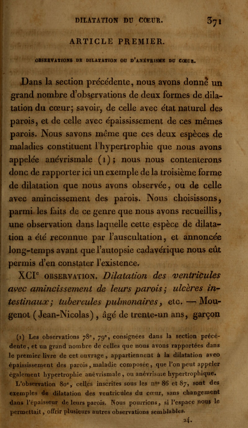 ARTICLE PREMIER. OBSERVATIONS DE DILATATION OU d'aNÉVRISME DU COEUR. Dans la section précédente, nous ayons donne un grand nombre d'observations de deux formes de dila- tation du cœur; savoir, de celle avec état naturel des parois, et de celle avec épaississement de ces mêmes parois. Nous savons même que ces deux espèces de maladies constituent l'hypertrophie que nous avons appelée anévrismale (1); nous nous contenterons donc de rapporter ici un exemple de la troisième forme de dilatation que nous avons observée , ou de celle avec amincissement des parois. Nous choisissons, parmi les faits de ce genre que nous avons recueillis, une observation dans laquelle cette espèce de dilata- tion a été reconnue par l'auscultation, et annoncée long-temps avant que l'autopsie cadavérique nous eût permis d'en constater l'existence. XGP observation. Dilatation des ventricules avec amincissement de leurs parois ; ulcères in- testinaux; tubercules pulmonaires, etc. —> Mou- genot (Jean-Nicolas) , âgé de trente-un ans, garçon (1) Les observations 78e, 79e, consignées dans la section précé- dente, et un grand nombre de celles que nous avons rapportées dans le premier livre de cet ouvrage , appartiennent à la dilatation aveo épaississement des parois , maladie composée , que Ton peut appeler également hypertrophie anévrismale , ou anévrisme hypertrophique. L'observation 80e, celles inscrites sous les nos 86 et 87, sont des exemples de dilatation des ventricules du cœur, sans changement dans l'épaisseur de leurs parois. Nous pourrions, si l'espace nous le permettait, offrir plusieurs autres observations semblables. a4.