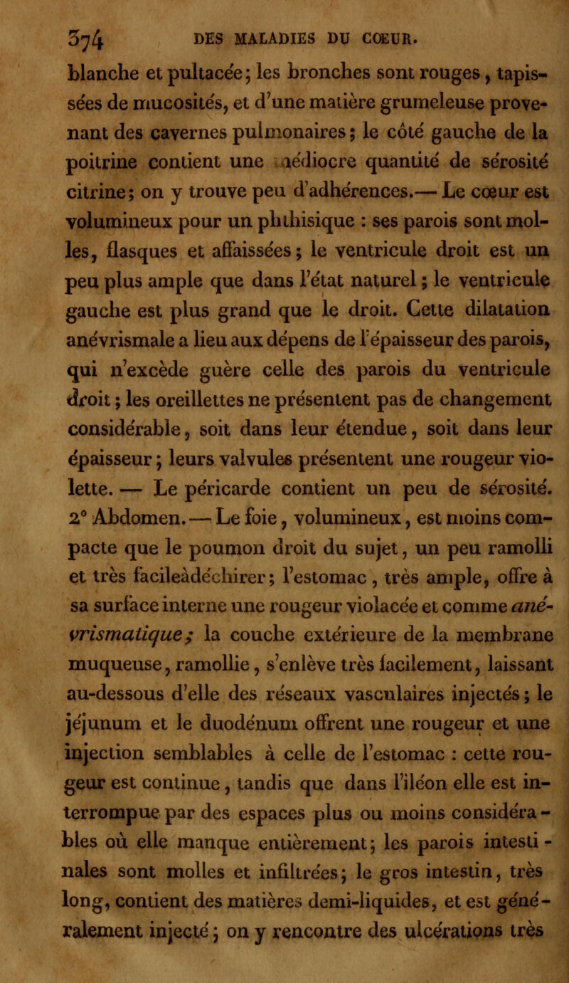 blanche et pultacée; les bronches sont rouges, tapis- sées de mucosités, et d'une matière grumeleuse prove- nant des cavernes pulmonaires ; le côté gauche de la poitrine contient une aédiocre quantité de sérosité citrine; on y trouve peu d adhérences.— Le cœur est volumineux pour un phthisique : ses parois sont mol- les, flasques et affaissées; le ventricule droit est un peu plus ample que dans l'état naturel ; le ventricule gauche est plus grand que le droit. Cette dilatation anévrismale a lieu aux dépens de l'épaisseur des parois, qui n'excède guère celle des parois du ventricule tîroit ; les oreillettes ne présentent pas de changement considérable, soit dans leur étendue, soit dans leur épaisseur ; leurs valvules présentent une rougeur vio- lette. — Le péricarde contient un peu de sérosité. 2° Abdomen.— Le foie, volumineux, est moins com- pacte que le poumon droit du sujet, un peu ramolli et très facileàdéchirer ; l'estomac , très ample, offre à sa surface interne une rougeur violacée et comme ané- vrismatique ; la couche extérieure de la membrane muqueuse, ramollie, s'enlève très facilement, laissant au-dessous d'elle des réseaux vasculaires injectés ; le jéjunum et le duodénum offrent une rougeur et une injection semblables à celle de l'estomac : cette rou- geur est continue, tandis que dans l'iléon elle est in- terrompue par des espaces plus ou moins considéra - blés où elle manque entièrement; les parois intesti- nales sont molles et infiltrées; le gros intestin, très long, contient des matières demi-liquides, et est géné- ralement injecté ; on y rencontre des ulcérations très