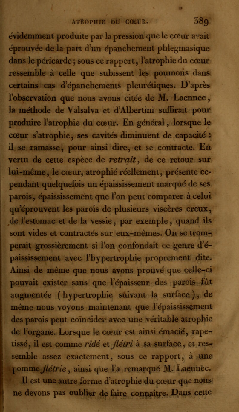 évidemment produite par la pression que le cœur a^ait éprouvée de la part d'un épanchement phlegmasique dans le péricarde ; sous ce rapport, l'atrophie du cœur ressemble à celle que subissent les poumons dans certains cas depanchements pleurétiques. D'après l'observation que nous avons citée de M. Laennec, la méthode de Yalsalva et d'Albertini suffirait pour produire l'atrophie du cœur. En général, lorsque le cœur s'atrophie, ses cavités diminuent de capacité : il se ramasse, pour ainsi dire, et se contracte. En vertu de cette espèce de retiraity de ce retour sur lui-même, le cœur, atrophié réellement, présente ce- pendant quelquefois un épaississement marqué de ses parois, épaississement que 1 on peut comparer à celui qu'éprouvent les parois de plusieurs viscères creux, de l'estomac et de la vessie, par exemple, quand ils sont vides et contractés sur eux-mêmes. On se trom- perait grossièrement si Ton confondait ce genre d'é- paississement avec l'hypertrophie proprement dite. Ainsi de même que nous avons prouvé que celle-ci pouvait exister sans que l'épaisseur des parois fut augmentée ( hypertrophie suivant la surface ), de même nous voyons maintenant que 1 épaississement des parois peut coïncider avec une véritable atrophie de l'organe. Lorsque le cœur est ainsi émacie, rape- tissé, il est comme ridé et flétri à sa surface, et res- semble assez exactement, sous ce rapport, à une pomme flétrie, ainsi que la remarqué M. Laennec. 11 est une autre forme d'airophie du cœur que nous ne devons pas oublier de faire conu^itre. Dans cette