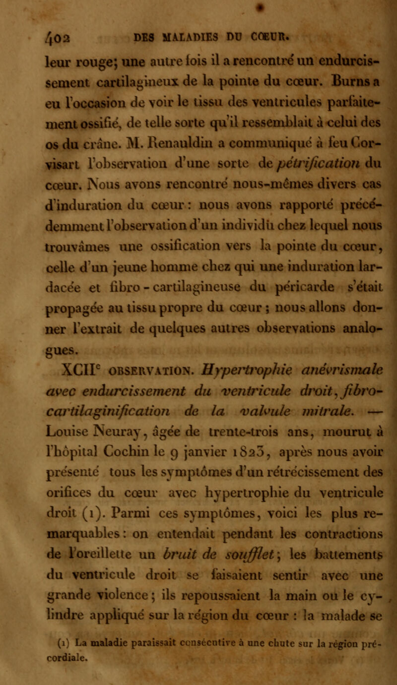 leur rouge; une autre lois il a rencontre'un endurcis- sement, cartilagineux de la pointe du cœur. Burns a eu l'occasion de voir le tissu des ventricules parfaite- ment ossifu\ de telle sorte qu il ressemblait à celui des os du crâne. M. Renauldin a communique n feu Go*» visart l'observation d'une sorte de pétrification du cœur. Nous avons rencontre nous-mêmes divers cas dinduration du cœur: nous avons rapporte pn déminent l'observation d'un individu chez lequel nous trouvâmes une ossification vers la pointe du cœur, celle d un jeune homme chez qui une induration lar- dacee et iibro - cartilagineuse du péricarde s'était propagée au tissu propre du cœur; nous allons don- ner 1 extrait de quelques autres observations analo- gues. XCIF observation. Hypertrophie ane'vrismale avec endurcissement du ventricule droit, Jibro- cartilaginification de la valvule miirale. — Louise Neuray. âgée de trente-trois ans, mourut à l'hôpital Cochin le g janvier 1820, après nous avoir sente tous les symptômes d'un rétrécissement des orifices du cœur avec hypertrophie du ventricule droit (1). Parmi ces symptômes, voici les plus re- marquables: on entendait pendant les contractions de 1 oreillette un bruit de soufflet ; les battements du ventricule droit se faisaient sentir avec une grande violence ; ils repoussaient la main ou le cy- lindre appliqué sur la région du cœur : la malade se La maladie paraissait consécutive à une chute sur la région pré- cordiale.