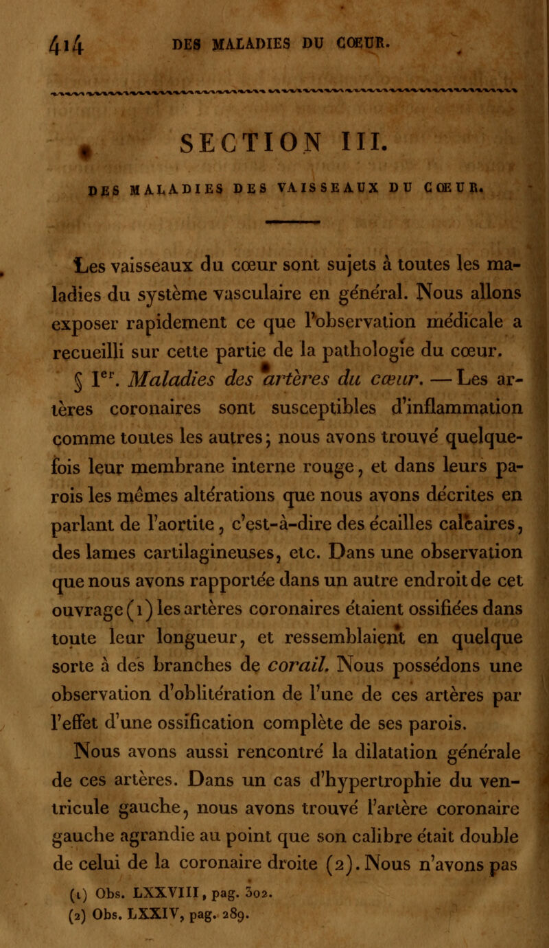 r SECTION III. DES MALADIES DES VAISSEAUX DU CŒUR. Les vaisseaux du cœur sont sujets à toutes les ma- ladies du système vasculaire en général. Nous allons exposer rapidement ce que Inobservation médicale a recueilli sur cette partie de la pathologie du cœur. § 1er. Maladies des artères du cœur. — Les ar- tères coronaires sont susceptibles d'inflammation comme toutes les autres ; nous avons trouvé quelque- fois leur membrane interne rouge , et dans leurs pa- rois les mêmes altérations que nous avons décrites en parlant de l'aortite , c'est-à-dire des écailles calcaires, des lames cartilagineuses 3 etc. Dans une observation que nous avons rapportée dans un autre endroit de cet ouvrage (1) les artères coronaires étaient ossifiées dans toute leur longueur, et ressemblaient en quelque sorte à des branches de corail. Nous possédons une observation d'oblitération de l'une de ces artères par l'effet d'une ossification complète de ses parois. Nous avons aussi rencontré la dilatation générale de ces artères. Dans un cas d'hypertrophie du ven- tricule gauche 5 nous avons trouvé l'artère coronaire gauche agrandie au point que son calibre était double de celui de la coronaire droite (2). Nous n'avons pas (1) Obs. LXXVIII.pag. 002. (2) Obs. LXXIV, pag. 289.