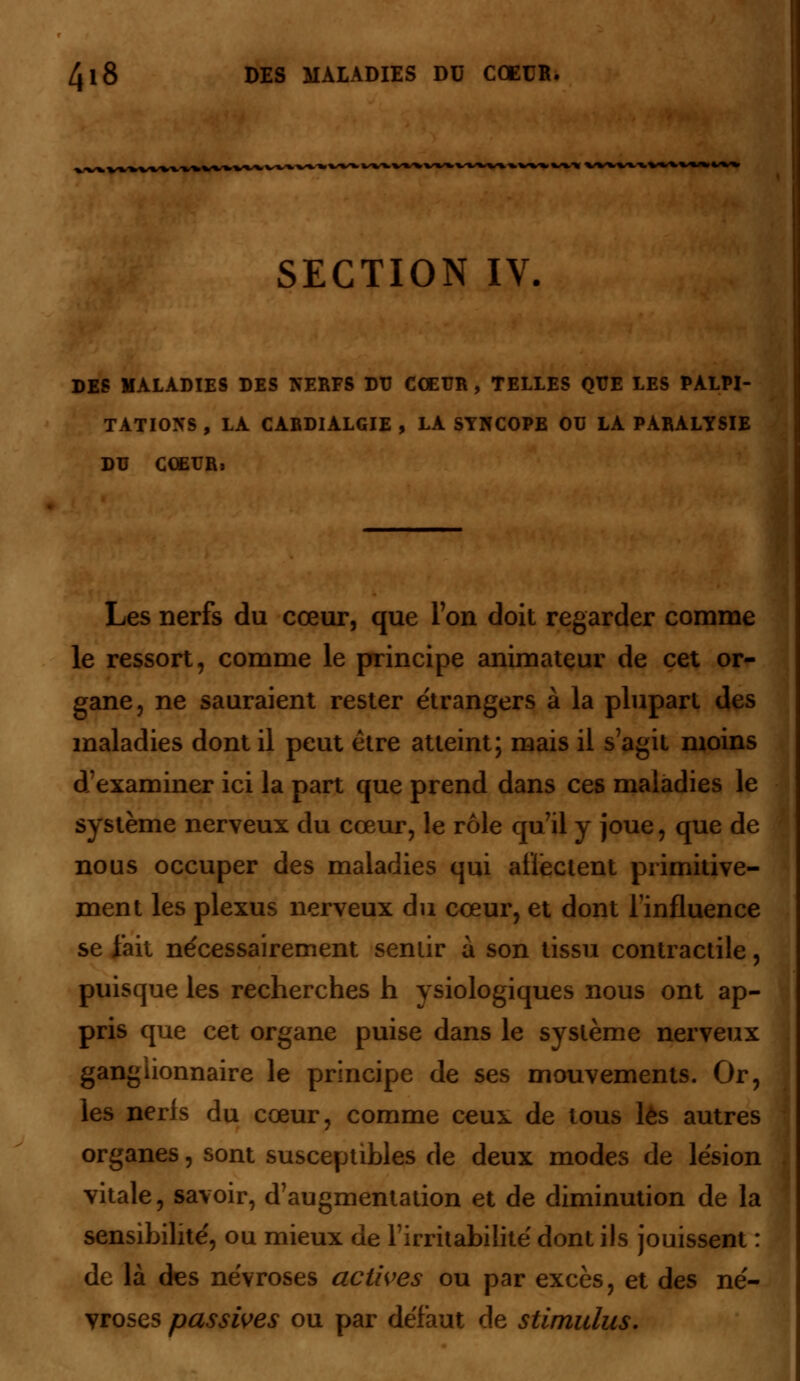 SECTION IV. DES MALADIES DES NERFS DU CŒUR , TELLES QUE LES PALPI- TATIONS , LA CARDIALGIE , LA SYNCOPE OU LA PARALYSIE DU COETJRï Les nerfs du cœur, que Ton doit regarder comme le ressort, comme le principe animateur de cet or- gane, ne sauraient rester étrangers à la plupart des maladies dont il peut être atteint; mais il s agit moins d'examiner ici la part que prend dans ces maladies le système nerveux du cœur, le rôle qu'il y joue, que de nous occuper des maladies qui atïectent primitive- ment les plexus nerveux du cœur, et dont l'influence se fait nécessairement sentir à son tissu contractile, puisque les recherches h ysiologiques nous ont ap- pris que cet organe puise dans le système nerveux ganglionnaire le principe de ses mouvements. Or, les nerfs du cœur, comme ceux de tous lès autres organes, sont susceptibles de deux modes de lésion vitale, savoir, d'augmentation et de diminution de la sensibilité, ou mieux de l'irritabilité dont ils jouissent : de là des névroses actives ou par excès, et des né- vroses passives ou par défaut de stimulus.