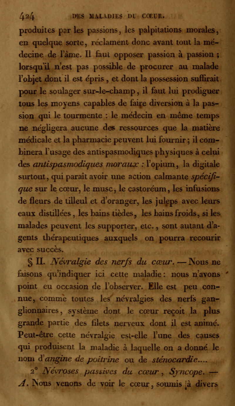 S MM tUR. produites par les passions, les palpitations morales, en quelque sorte, reclament donc avant tout ia mé- decine de lanie. Il faut opposer passion à passion ; lorsqu'il n'est pas possible de procurer au malade l'objet dont il est épris , et dont la possession suffirait pour le soulager sur-le-champ, il faut lui prodiguer tous les moyens capables de faiçe diversion à la pas- sion qui le tourmente : le médecin en même temps ne négligera aucune des ressources que la matière médicale et la pharmacie peuvent lui fournir ; il com- binera l'usage des antispasmodiques physiques à celui des antispasmodiques moraux : l'opium, la digitale surtout, qui parait avoir une action calmante spécifi- que sur le cœur, le musc, le castoréum, les infusions de fleurs de tilleul et d'oranger, les juleps avec leurs eaux distillées , les bains tièdes, les bains froids, si les malades peuvent les supporter, etc., sont autant d'a- gents thérapeutiques auxquels on pourra recourir avec succès. § IL Névralgie des nerfs du cœur. — Nous ne faisons qu'indiquer ici cette maladie : nous navons point eu occasion de l'observer. Elle est peu con- nue, comme toutes les névralgies des nerfs gan- glionnaires . système dont le cœur reçoit la plus grande partie des filets nerveux dont il est animé. Peut-être cette névralgie est-elle l'une des causes qui produisent la maladie à laquelle on a donné le nom à angine de poitriiie ou de sténocardie.... 2° Névroses passives du cœur, Syncope. — A. Nous venons de voir le cœur, soumis à diver>