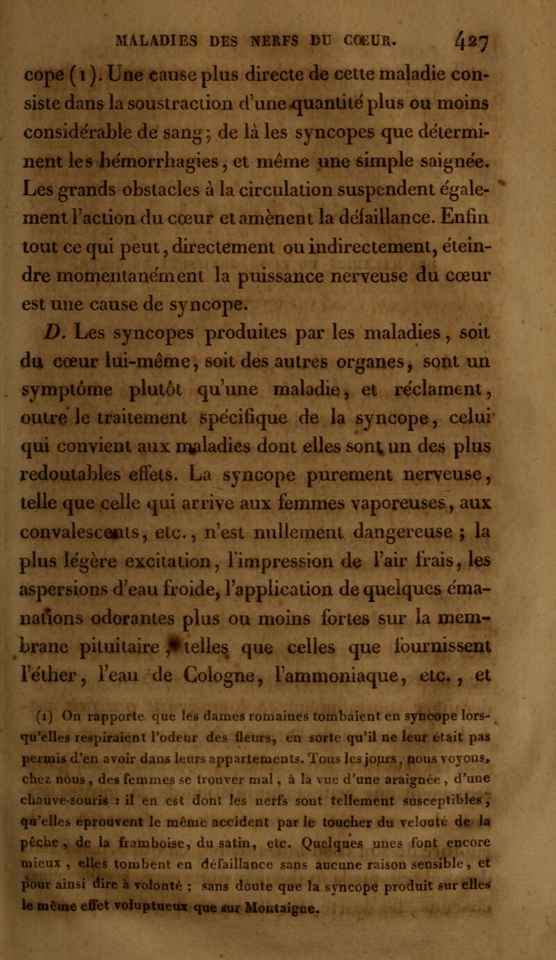 cope ( i ). Une cause plus directe de cette maladie con- siste dans la soustraction d'une-quantité plus ou moins considérable de sang ; de là les syncopes que détermi- nent les hémorrbagies, et même une simple saignée. Les grands obstacles à la circulation suspendent égale- * ment Faction du cœur et amènent la défaillance. Enfin tout ce qui peut, directement ou indirectement, étein- dre momentanément la puissance nerveuse du cœur est une cause de syncope. D. Les syncopes produites par les maladies, soit du cœur lui-même, soit des autres organes, sont un symptôme plutôt qu'une maladie, et réclament, outre le traitement spécifique de la syncope, celui qui convient aux nvdadies dont elles sont un des plus redoutables effets. La syncope purement nerveuse, telle que celle qui arrive aux femmes vaporeuses, aux convalescents, etc., n'est nullement dangereuse ; la plus légère excitation, l'impression de l'air irais, les aspersions d'eau froide, l'application de quelques éma- nations odorantes plus ou moins fortes sur la mem- brane pituitaire ,• telles que celles que fournissent l'éther, l'eau de Cologne, l'ammoniaque, etc., et (1) On rapporte que les dames romaines tombaient en syncope lors- qu'elles respiraient l'odeur des fleurs, en sorte qu'il ne leur était pas permis d'en avoir dans leurs appartements. Tous les jours. nous voyous, chez nous , des femmes se trouver mal, à la vue d'une araignée , d'une chauve-souris : il en est dont les nerfs sont tellement susceptibles , qu'elles éprouvent le même accident par le toucher du velouté de la pêche, de la framboise, du satin, etc. Quelques unes l'ont encore mieux , elfes tombent en défaillance sans aucune raison sensible, et pour ainsi dire à volonté ; sans doute que la syncope produit sur elles le même effet voluptueux que sur Montaigne.