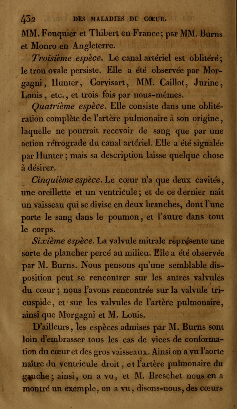 MM. Fouquier et Thibert en France; par MM. Burns et Monro en Angleterre. Troisième espèce. Le canal artériel est oblitéré ; le trou ovale persiste. Elle a été observée par Mor- gagni, Hunter, Corvisart, MM. Caillot, J urine, Louis , etc., et trois fois par nous-mêmes. Quatrième espèce. Elle consiste dans une oblité- ration complète de l'artère pulmonaire à son origine, laquelle ne pourrait recevoir de sang que par une action rétrograde du canal artériel. Elle a été signalée par Hunter ; mais sa description laisse quelque chose à désirer. Cinquième espèce. Le cœur n'a que deux cavités, une oreillette et un ventricule; et de ce dernier naît un vaisseau qui se divise en deux branches, dont Tune porte le sang dans le poumon, et l'autre dans tout le corps. Sixième espèce. La valvule mitrale représente une sorte de plancher percé au milieu. Elle a été observée par M. Burns. Nous pensons qu'une semblable dis- position peut se rencontrer sur les autres valvules du cœur ; nous l'avons rencontrée sur la valvule tri- cuspide, et sur les valvules de l'artère pulmonaire, ainsi que Morgagni et M. Louis. D'ailleurs, les espèces admises par M. Burns sont loin d'embrasser tous les cas de vices de conforma- tion du cœur et des gros vaisseaux. Ainsi on a vu l'aorte naître du ventricule droit, et l'artère pulmonaire du g^ache ; ainsi, on a vu, et M. Breschet nous en a montré un exemple, on a vu, disons-nous, des cœurs