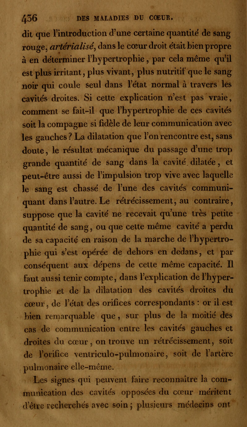 dit que l'introduction d'une certaine quantité de sang rouge, artérialisé) dans le cœur droit était bien propre à en déterminer l'hypertrophie, par cela même qu'il est plus irritant, plus vivant, plus nutritif que le sang noir qui coule seul dans l'état normal à travers les cavités droites. Si cette explication n'est pas vraie, comment se fait-il que l'hypertrophie de ces cavités soit la compagne si fidèle de leur communication avec les gauches ? La dilatation que l'on rencontre est, sans doute, le résultat mécanique du passage d'une trop grande quantité de sang dans la cavité dilatée, et peut-être aussi de l'impulsion trop vive avec laquelle le sang est chassé de l'une des cavités communi- quant dans l'autre. Le rétrécissement, au contraire, suppose que la cavité ne recevait qu'une très petite quantité de sang, ou que cette même cavité a perdu de sa capacité en raison de la marche de l'hypertro- phie qui s'est opérée de dehors en dedans, et par conséquent aux dépens de cette même capacité. Il faut aussi tenir compte, dans l'explication de l'hyper- trophie et de la dilatation des cavités droites du cœur, de l'état des orifices correspondants : or il est bien remarquable que, sur plus de la moitié des cas de communication entre les cavités gauches et droites du cœur, on trouve un rétrécissement, soit de l'orifice ventriculo-pulmonaire, soit de l'artère pulmonaire elle-même. Les signes qui peuvent faire reconnaître la com- munication des cavités opposées du cœur méritent d'être recherchés avec soin j plusieurs médecins ont