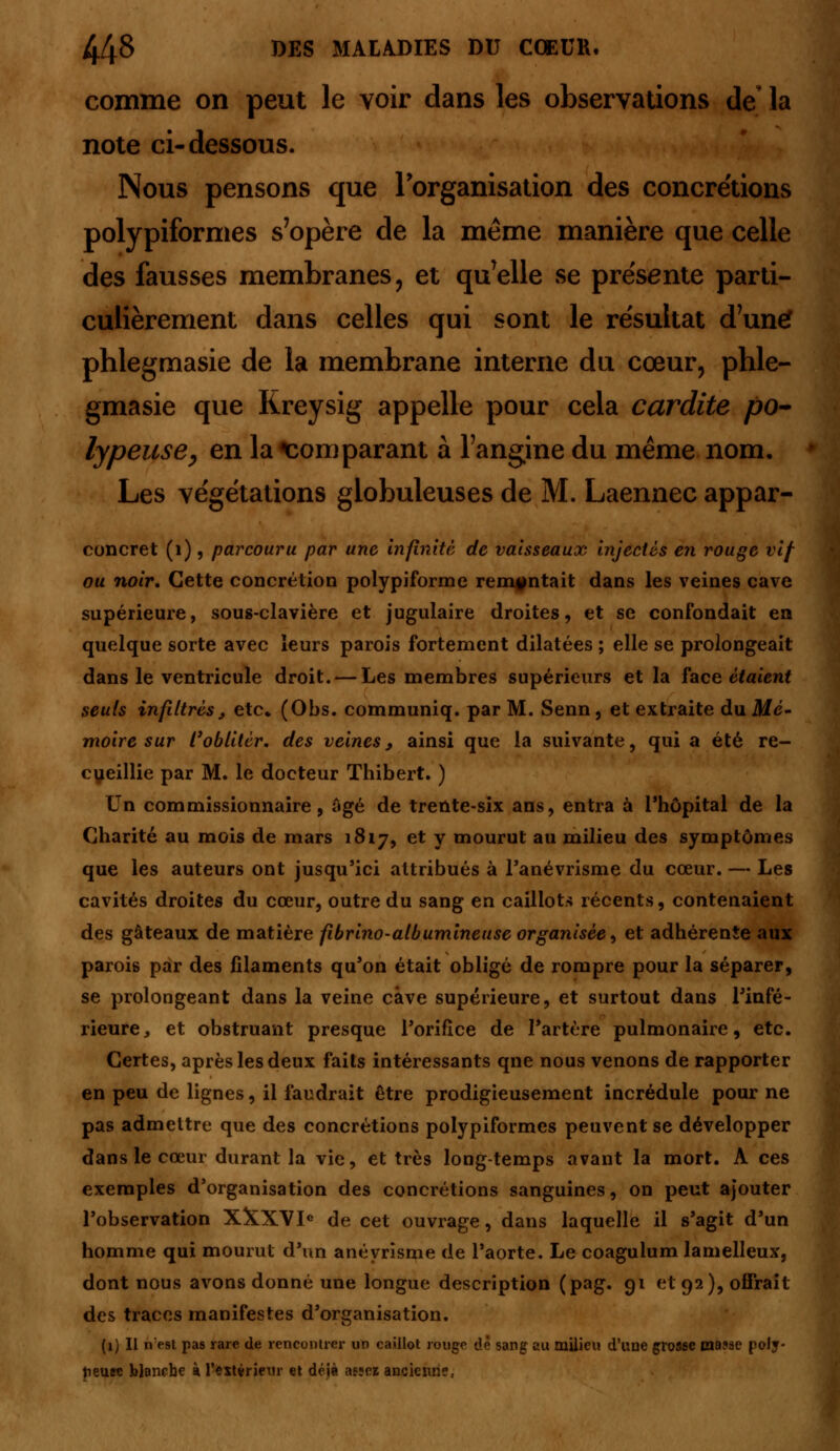 comme on peut le voir dans les observations de la note ci-dessous. Nous pensons que l'organisation des concrétions polypiformes s'opère de la même manière que celle des fausses membranes, et qu'elle se présente parti- culièrement dans celles qui sont le résultat d'une? phlegmasie de la membrane interne du cœur, phle- gmasie que Kreysig appelle pour cela cardite po- lypeuse, en la comparant à l'angine du même nom. Les végétations globuleuses de M. Laennec appar- concret (1), parcouru par une infinité de vaisseaux injectés en rouge vif ou noir. Cette concrétion polypiforme remontait dans les veines cave supérieure, sous-clavière et jugulaire droites, et se confondait en quelque sorte avec leurs parois fortement dilatées ; elle se prolongeait dans le ventricule droit. — Les membres supérieurs et la face étaient seuls infiltrés9 etc. (Obs. communiq. par M. Senn, et extraite du Me- moire sur l'oblitér. des veines, ainsi que la suivante, qui a été re- cueillie par M. le docteur Thibert. ) Un commissionnaire, âgé de trente-six ans, entra à l'hôpital de la Charité au mois de mars 1817, et Y mourut au milieu des symptômes que les auteurs ont jusqu'ici attribués à l'anévrisme du cœur. — Les cavités droites du cœur, outre du sang en caillots récents, contenaient des gâteaux de matière fibrino-albumineuse organisée, et adhérente aux parois par des filaments qu'on était obligé de rompre pour la séparer, se prolongeant dans la veine cave supérieure, et surtout dans l'infé- rieure 3 et obstruant presque l'orifice de l'artère pulmonaire, etc. Certes, après les deux faits intéressants qne nous venons de rapporter en peu de lignes, il faudrait être prodigieusement incrédule pour ne pas admettre que des concrétions polypiformes peuvent se développer dans le cœur durant la vie, et très long-temps avant la mort. A ces exemples d'organisation des concrétions sanguines, on peut ajouter l'observation X&XVIe de cet ouvrage, dans laquelle il s'agit d'un homme qui mourut d'un anéyrisme de l'aorte. Le coagulum lamelleux, dont nous avons donné une longue description (pag. 91 et 92), offrait des traces manifestes d'organisation. (x) Il nest pas rare de rencontrer un caillot rouge de sang au milieu d'une grosse masse polj- tieuec blanche à l'extérieur et déjà asjcï ancienne.