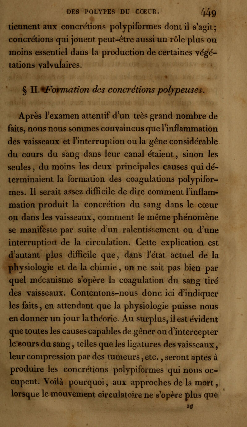 tiennent aux concrétions polypiformes dont il s'agit; concrétions qui jouent peut-être aussi un rôle plus ou moins essentiel dans la production de certaines végé- tations valvulaires. § ll.+Forniation des concrétions polfpenses. Après l'examen attentif d'un très grand nombre de faits, nous nous sommes convaincus que l'inflammation des vaisseaux et l'interruption ou la gêne considérable du cours du sang dans leur canal étaient, sinon les seules, du moins les deux principales causes qui dé- terminaient la formation des coagulations polypifor- mes. Il serait assez difficile de dire comment l'inflam- mation produit la concrétion du sang dans le cœur ou dans les vaisseaux, comment le même phénomène se manifeste par suite d'un ralentissement ou d'une interruption de la circulation. Cette explication est d'autant plus difficile que, dans l'état actuel de la physiologie et de la chimie, on ne sait pas bien par quel mécanisme s'opère la coagulation du sang tiré des vaisseaux. Contentons-nous donc ici d'indiquer les faits, en attendant que la physiologie puisse nous en donner un jour la théorie. Au surplus, il est évident que toutes les causes capables de gêner ou d'intercepter le eours du sang, telles que les ligatures des vaisseaux, leur compression par des tumeurs, etc., seront aptes à produire les concrétions polypiformes qui nous oc- cupent. Voilà pourquoi, aux approches de la mort, lorsque le mouvement circulatoire ne s'opère plus que