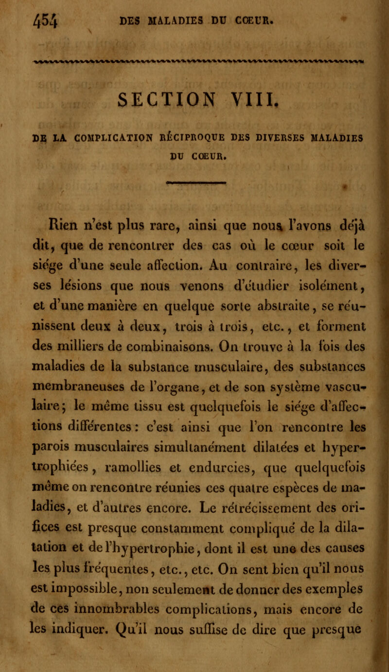 SECTION VIII. DE LA. COMPLICATION RÉCIPROQUE DES DIVERSES MALADIES DU COEUR, Rien n'est plus rare, ainsi que noua l'avons déjà dit, que de rencontrer des cas où le cœur soit le siège d'une seule affection. Au contraire, les diver- ses lésions que nous venons d'étudier isolement, et d'une manière en quelque sorle abstraite, se réu- nissent deux à deux, trois à trois, etc., et forment des milliers de combinaisons. On trouve à la l'ois des maladies de la substance musculaire, des substances membraneuses de l'organe, et de son système vascu- laire ; le même tissu est quelquefois le siège d'affec- tions différentes : c'est ainsi que l'on rencontre les parois musculaires simultanément dilatées et hyper- trophiées, ramollies et endurcies, que quelquefois même on rencontre réunies ces quatre espèces de ma- ladies, et d'autres encore. Le rétrécissement des ori- fices est presque constamment compliqué de la dila- tation et de l'hypertrophie, dont il est une des causes les plus fréquentes, etc., etc. On sent bien qu'il nous est impossible, non seulement de donner des exemples de ces innombrables complications, mais encore de les indiquer. Qu'il nous suffise de dire que presque